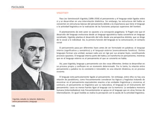 106
PSICOLOGÍA
VIGOTSKY
Para Lev Semiónovich Vigotsky (1896-1934) el pensamiento y el lenguaje están ligados entre
sí y se desarrollan en una interrelación dialéctica. Sin embargo, las estructuras del habla se
convierten en estructuras básicas del pensamiento debido a la importancia que tiene el lenguaje
o la actividad lingüística en la realización de las funciones psíquicas superiores del hombre.
El planteamiento de este autor es opuesto a la concepción piagetiana. Si Piaget cree que el
desarrollo del lenguaje evoluciona desde un lenguaje egocéntrico hasta convertirse en lenguaje
socializado, Vigotsky plantea el desarrollo del niño desde una perspectiva distinta, que se dirige
de lo social a lo individual. Así, la primera función del lenguaje es la comunicación, el contacto
social.
El pensamiento pasa por diferentes fases antes de ser formulado en palabras: el lenguaje
interno (significativo y semántico) y el lenguaje externo (esencialmente fonético). Dichos
lenguajes forman una unidad, aunque cada uno se rige por sus propias leyes, constituyendo
procesos opuestos. El lenguaje interno parte del habla y se transforma en pensamiento, mientras
que en el lenguaje externo es el pensamiento el que se convierte en habla.
Así, para Vigotsky, lenguaje y pensamiento son dos cosas diferentes. Ambos se desarrollan en
un proceso propio y confluyen en un momento determinado. Por lo tanto, la relación entre
pensamiento y palabra no es constante e inmutable: es una relación dinámica, es un proceso
viviente.
El lenguaje está particularmente ligado al pensamiento. Sin embargo, entre ellos no hay una
relación de paralelismo, como frecuentemente consideran los lógicos y lingûistas tratando de
encontrar en el pensamiento equivalentes exactos a las unidades lingüísticas y viceversa; al
contrario, el pensamiento es lingüístico por su naturaleza, el lenguaje es el instrumento del
pensamiento. Lazos no menos fuertes ligan al lenguaje con la memoria. La verdadera memoria
humana (intermediadora) más frecuentemente se apoya en el lenguaje que en otras formas de
intermediación. En igual medida se realiza la percepción con la ayuda de la actividad lingüística.
Vigotsky estudio la relación dialéctica
entre pensamiento y lenguaje
 
