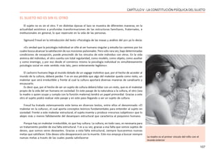 107
CAPÍTULO V - LA CONSTITUCIÓN PSÍQUICA DEL SUJETO
EL SUJETO NO ES SIN EL OTRO
El sujeto no es sin el otro. Y en distintas épocas el lazo se muestra de diferentes maneras; en la
actualidad asistimos a profundas transformaciones de las estructuras familiares, fraternales, e
institucionales en general, lo que repercute en la vida de las personas.
Sigmund Freud en la introducción del texto «Psicología de las masas y análisis del yo» ya lo decía:
«Es verdad que la psicología individual se ciñe al ser humano singular y estudia los caminos por los
cuales busca alcanzar la satisfacción de sus mociones pulsionales. Pero sólo rara vez, bajo determinadas
condiciones de excepción, puede prescindir de los vínculos de este individuo con otros. En la vida
anímica del individuo, el otro cuenta con total regularidad, como modelo, como objeto, como auxiliar
y como enemigo, y por eso desde el comienzo mismo la psicología individual es simultáneamente
psicología social en este sentido más lato, pero enteramente legítimo».
El cachorro humano llega al mundo dotado de un vagage instintivo que, por el hecho de acceder al
mundo de la cultura, deberá perder. Y es en esa pérdida que algo del malestar queda como resto, un
malestar que será irreductible y frente al cual la cultura aportará diversas maneras de canalizarlo y
encauzarlo.
Es decir que, por el hecho de ser un sujeto de cultura deberá lidiar con un resto, que es el malestar
propio de la vida del ser humano en sociedad. En este pasaje de la naturaleza a la cultura, el otro (sea
la madre o quien ocupe y cumpla con la función materna) tendrá un papel primordial. Gracias a este
otro el sujeto podrá realizar este pasaje y en este paso llegando a ser un sujeto de cultura.
Freud ha tratado extensamente este tema en diversos textos, entre ellos el denominado «El
malestar en la cultura», el cual aporta conceptos teóricos fundamentales para entender al sujeto en
sociedad. Frente a este malestar estructural, el sujeto inventa y produce »recursos subjetivos» que lo
alejen más o menos fallidamente del desamparo estructural que caracteriza al psiquismo humano.
Porque hay un malestar irreductible, es que hay cultura. La cultura, en todo caso, es necesaria para
un tratamiento posible de esa falta estructural. Y es a su vez, gracias a esa falta que somos sujetos de
deseo, que somos seres deseantes. Gracias a esta falta estructural, siempre buscaremos nuevas
metas que satisfacer. Este deseo sólo desaparecerá con la muerte. Este nos empuja a buscar siempre
nuevas metas a través de las cuales pueda satisfacerse La madre es el primer vínculo del niño con el
mundo exterior
 