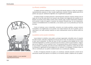 108
PSICOLOGÍA
La eficacia simbólica
La palabra permite mediatizar los actos. La tarea del aparato psíquico es ligar esa energía a
representaciones psíquicas, es decir, anudar significante y pulsión, tramitar aquella parte de la
pulsión que puja por satisfacerse ligándola con el significante (la palabra).
El trabajo de ligar la energía pulsional a representaciones psíquicas requiere siempre para el
sujeto de un lazo (en tanto que el ser humano solo, librado a las exigencias de la pulsión, se ve
llevado a la muerte). Amar, hablar, escribir, pintar, estudiar, jugar, resultan tratamientos simbólicos
de la pulsión; modos de regular y encauzar ese empuje constante que, sin ese tratamiento,
conduce irremediablemente a los desbordes y a los excesos, que no son producidos por fuera de
los lazos.
Frente al malestar como irreductible, contamos con modos posibles, aunque siempre
incompletos, de arreglárnoslas con la pulsión. Son modos históricos de vivir la pulsión, que en
cada época y en cada contexto implican un cierto ordenamiento social con efectos sobre los
sujetos.
La palabra como acción simbólica
Lacan destacó lo simbólico como poder y principio organizador, entendido como el conjunto
de redes sociales, culturales y lingüísticas en las que nace un niño. Son anteriores a su nacimiento,
es decir que lo preexisten. Ya antes de nacer el niño, sus padres ya han hablado de él, lo han
nombrado eligiéndole un nombre y proyectan para él un futuro. («Será un gran hombre», «Seguro
que va a ser médica», «Se va a parecer a vos», «Le pondremos Alicia, como mi abuela»). La forma
en que el bebé es nombrado, aún antes de nacer, afectará toda su existencia, a pesar de que éste
no entienda el significado de estas palabras en un comienzo. Sin embargo, el modo en que un
niño es nombrado por sus padres es determinante en su constitución subjetiva.
Es decir, el lenguaje preexiste al sujeto y lo constituye, estando presente a través de las
estructuras sociales que operan en la familia y en la historia, ideales y objetivos de sus padres.
El lenguaje simbólico es una capacidad
específicamente humana
 