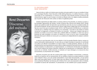 10
PSICOLOGÍA
EL RACIONALISMO
RENÉ DESCARTES
Hemos de dar un salto en la historia para encontrar otro gran aporte a lo que se considera la base
de la psicología filosófica. René Descartes (1596-1650) pertenecía a la nobleza francesa y estaba
interesado en las matemáticas, la ciencia y la filosofía. Éste filósofo postuló la doctrina del
interaccionismo, según la cual el cuerpo y la mente se influyen entre sí en alguna medida, postulando
que el punto de interacción entre ambos se halla en la glándula pineal.
También argumentó que debía existir un universo externo al Yo pensante, un universo no opaco a
las facultades cognoscitivas del hombre. Escribe el famoso libro Discurso del método (1637), donde
expone que podemos dudar de todo (de lo que percibimos), pero de una cosa no podemos dudar, de
queestamosdudando.Deaquísufamosafrase«pienso,luegoexisto»(cogitoergosum).ParaDescartes
hay tres cosas de las que no podemos dudar: del Yo o del Pensamiento, del Mundo por su extensión
y de Dios por su infinitud. Para él lo psíquico es lo consciente, o sea todo lo que existe en nuestra
conciencia: la imaginación, la fantasía, los sueños, los recuerdos... Sostuvo que cualquier idea que se
presente a la mente a la vez de un modo claro y distinto debía ser verdadera. Lo claro es lo que se
presenta de modo inmediato a la mente y lo distinto es lo que a la vez es claro e incondicionado.
Descartes decía que lo distinto se conoce per se, su evidencia es independiente de cualquier condición
limitadora.
La época en que Descartes vivió, era muy distinta a la de los grandes filósofos clásicos, aunque no
menos estimulante intelectualmente. En esos años ya se había inventado la imprenta, la cual brindó
a la cultura una difusión inconcebible en la época clásica. Se estaba gestando, además, uno de los
alumbramientosmásimportantesdenuestracultura:estabanaciendolacienciatalcomolaconcebimos,
es decir, basada en la observación y la experimentación. La contribución de Descartes al surgimiento
de la ciencia moderna fue de gran relevancia. Además de sus aportaciones a la matemática, dotó a la
ciencia de un método. Desde entonces, el método es lo que distingue a la ciencia de otros
acercamientos al conocimiento de la realidad.
Descartes encuentra que sólo de la duda puede surgir el verdadero conocimiento, y entonces,
duda de sus maestros, de sus razonamientos, de sus sentidos y hasta de su propia existencia. La duda
como método le lleva a una sola verdad autoevidente: el que duda está pensando, y el que piensa
debe existir para poder hacerlo. La frase cogito ergo sum (pienso, luego existo), se convierte en una
de las sentencias filosóficas más famosas de la historia. No es solo una proposición sobre el método,
es también la esencia del racionalismo. El pensamiento es más evidente que la propia existencia.
René Descartes
 