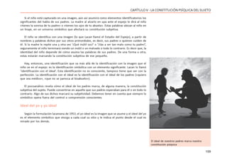 109
CAPÍTULO V - LA CONSTITUCIÓN PSÍQUICA DEL SUJETO
Si el niño está capturado en una imagen, aún así asumirá como elementos identificatorios los
significantes del habla de sus padres. La madre al alzarlo en upa ante el espejo le dirá al niño
«tienes la sonrisa de tu padre» o «tienes los ojos de tu abuela». Estas palabras ubican al niño en
un linaje, en un universo simbólico que afectará su constitución subjetiva.
El niño se identifica con una imagen (lo que Lacan llamó el Estadio del Espejo), a partir de
nombres y palabras dichos por sus otros primordiales, es decir, sus padres o quienes cuiden de
él. Si la madre le repite una y otra vez ‘¡Qué inútil sos!’ o ‘¡Vas a ser tan malo como tu padre!’,
seguramente el niño terminará siendo un inútil o un malvado o todo lo contrario. Es decir que, la
identidad del niño depende de cómo asuma las palabras de sus padres. De una forma u otra,
estas estarán marcando la constitución subjetiva de ese pequeño.
Hay, entonces, una identificación que va más allá de la identificación con la imagen que el
niño ve en el espejo: es la identificación simbólica con un elemento significante. Lacan lo llamó
‘identificación con el ideal’. Esta identificación no es consciente, tampoco tiene que ver con la
perfección. La identificación con el ideal es la identificación con el ideal de los padres («quiero
que sea médico», «que no se parezca al bisabuelo»).
El psicoanálisis revela cómo el ideal de los padres marca, de alguna manera, la constitución
subjetiva del sujeto. Puede convertirse en aquello que sus padres esperaban para él o en todo lo
contrario. Algo de sus dichos marcará su subjetividad. Debemos tener en cuenta que siempre lo
simbólico opera fuera del control o comprensión conscientes.
Ideal del yo y yo ideal
Según la formulación lacaniana de 1953, el yo ideal es la imagen que se asume y el ideal del yo
es el elemento simbólico que otorga a cada cual su sitio y le indica el punto desde el cual es
mirado por los demás.
El ideal de nuestros padres marca nuestra
constitución psíquica
 