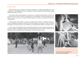 111
CAPÍTULO V - LA CONSTITUCIÓN PSÍQUICA DEL SUJETO
El lazo social
Hablar del lazo social es hablar de sociedad y comunidad. Los trabajos inaugurados por Freud
respecto de «la sociabilidad» tuvieron la novedad de construir artefactos teóricos donde la unidad
supuesta del sujeto se rompe.
Esta ruptura reveló que el psiquismo se construye en un ámbito de intercambios y fusiones con
los otros que son seres de cultura. El psiquismo en su movimiento y formación depende de la
cultura y de los otros que lo rodean conformándolo. No tiene una existencia autónoma,
independiente.
Freud comenzó a dar nombres a aquello que estaba entre el sujeto y lo colectivo, aquello que
tenía la cualidad de ser bifronte, es decir, tener una cara subjetiva y otra social. El «otro» no será un
personaje que existe fuera del yo, sino también es un personaje que habita en el interior del yo.
El lazo social es el fundamento de la constitución del sujeto, el cual no puede ser pensado por
fuera de lo colectivo. Desamparo originario e inermidad del ser humano son dos conceptos que nos
permitirán ubicar la alteridad como constituyente y estructural para el sujeto.
La cultura nos ofrece distintas vías
para encauzar las pulsiones
 