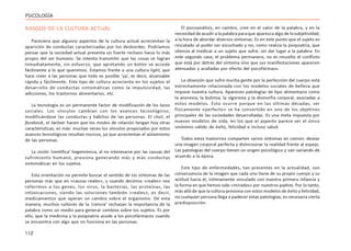 112
PSICOLOGÍA
RASGOS DE LA CULTURA ACTUAL
Pareciera que algunos aspectos de la cultura actual acrecientan la
aparición de conductas caracterizadas por los desbordes. Podríamos
pensar que la sociedad actual presenta un fuerte rechazo hacia lo más
propio del ser humano. Se intenta transmitir que las cosas se logran
inmediatamente, sin esfuerzo, que apretando un botón se accede
fácilmente a lo que queremos. Estamos frente a una cultura light, que
hace creer a las personas que todo es posible ‘ya’, es decir, alcanzable
rápida y fácilmente. Este tipo de cultura acrecienta en los sujetos el
desarrollo de conductas sintomáticas como la impulsividad, las
adicciones, los trastornos alimentarios, etc.
La tecnología es un permanente factor de modificación de los lazos
sociales. Los vínculos cambian con los avances tecnológicos,
modificándose las conductas y hábitos de las personas. El chat, el
facebook, el twiteer hacen que los modos de relación tengan hoy otras
características; es más: muchas veces los vínculos propiciados por estos
avances tecnológicos resultan nocivos, ya que acrecientan el aislamiento
de las personas.
La visión ‘científica’ hegemónica, al no interesarse por las causas del
sufrimiento humano, presiona generando más y más conductas
sintomáticas en los sujetos.
Esta orientación no permite buscar el sentido de los síntomas de las
personas más que en «causas reales», y cuando decimos «reales» nos
referimos a los genes, los virus, la bacterias, las proteínas, las
intoxicaciones, siendo las soluciones también «reales», es decir,
medicamentos que operan un cambio sobre el organismo. De esta
manera, muchos cultores de la ‘ciencia’ rechazan la importancia de la
palabra como un medio para generar cambios sobre los sujetos. Es por
ello, que la medicina y la psiquiatría acude a los psicofármacos cuando
se encuentra con algo que no funciona en las personas.
El psicoanálisis, en cambio, cree en el valor de la palabra, y en la
necesidad de acudir a la palabra para que aparezca algo de la subjetividad,
a la hora de abordar diversos síntomas. Es en este punto que el sujeto es
rescatado al poder ser escuchado y no, como realiza la psiquiatría, que
silencia al medicar a un sujeto que sufre, sin dar lugar a la palabra. En
este segundo caso, el problema permanece, no es resuelto el conflicto
que está por detrás del síntoma sino que sus manifestaciones aparecen
atenuadas y acalladas por efecto del psicofármaco.
La obsesión que sufre mucha gente por la perfección del cuerpo está
estrechamente relacionada con los modelos sociales de belleza que
impone nuestra cultura. Aparecen patologías de tipo alimentario como
la anorexia, la bulimia, la vigorexia y la dismorfia corporal, asociadas a
estos modelos. Esto ocurre porque en las últimas décadas, ser
físicamente «perfecto» se ha convertido en uno de los objetivos
principales de las sociedades desarrolladas. Es una meta impuesta por
nuevos modelos de vida, en los que el aspecto parece ser el único
sinónimo válido de éxito, felicidad e incluso salud.
Todos estos trastornos comparten varios síntomas en común: desear
una imagen corporal perfecta y distorsionar la realidad frente al espejo.
Las patologías del cuerpo tienen un origen psicológico y van variando de
acuerdo a la época.
Este tipo de enfermedades, tan presentes en la actualidad, son
consecuencia de la imagen que cada uno tiene de su propio cuerpo y su
actitud hacia él, íntimamente vinculado con nuestra primera infancia y
la forma en que hemos sido «mirados» por nuestros padres. Por lo tanto,
más allá de que la cultura presiona con estos modelos de éxito y felicidad,
no cualquier persona llega a padecer estas patologías, es necesaria cierta
predisposición.
 