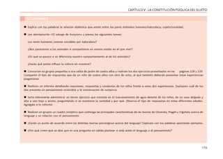 115
CAPÍTULO V - LA CONSTITUCIÓN PSÍQUICA DEL SUJETO
ACTIVIDADES
 Explica con tus palabras la relación dialéctica que existe entre los pares individuo humano/naturaleza, sujeto/sociedad.
 Lee atentamente «El salvaje de Aveyron» y piensa los siguientes temas:
Los seres humanos ¿somos sociables por naturaleza?
¿Nos parecemos a los animales si compartimos un mismo medio en el que vivir?
¿En qué se parece o se diferencia nuestro comportamiento al de los animales?
¿Hasta qué punto influye la cultura en nosotros?
 Concurran en grupos pequeños a una salita de jardín de cuatro años y realicen los dos ejercicios presentados en las páginas 128 y 129.
Comparen el tipo de respuestas que da un niño de cuatro años con otro de ocho, al que también deberán presentar estas experiencias
piagetianas.
 Realicen un informe detallando reacciones, respuestas y conductas de los niños frente a estas dos experiencias. Expliquen cuál de los
dos presenta un pensamiento reversible y la conservación de sustancia.
 Sería interesante administrar un tercer ejercicio que consiste en el trasvasamiento de agua delante de los niños, de un vaso delgado y
alto a uno bajo y ancho, preguntando si se mantiene la cantidad y por qué. Observa el tipo de respuestas en estas diferentes edades.
Agrégalo a tu informe.
 Realicen en grupos un cuadro sinóptico que contenga las principales características de las teorías de Chomsky, Piaget y Vigotsky acerca de
lenguaje y su relación con el pensamiento.
 ¿Existe un punto de acuerdo entre las distintas teorías psicológicas acerca del lenguaje? Explícalo con tus palabras aportando ejemplos.
 ¿Por qué creen que se dice que es una pregunta sin salida plantear si está antes el lenguaje o el pensamiento?
 
