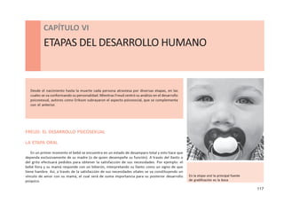 117
CAPÍTULO VI - ETAPAS DEL DESARROLLO HUMANO
CAPÍTULO VI
ETAPAS DEL DESARROLLO HUMANO
Desde el nacimiento hasta la muerte cada persona atraviesa por diversas etapas, en las
cuales se va conformando su personalidad. Mientras Freud centró su análisis en el desarrollo
psicosexual, autores como Erikson subrayaron el aspecto psicosocial, que se complementa
con el anterior.
FREUD: EL DESARROLLO PSICOSEXUAL
LA ETAPA ORAL
En un primer momento el bebé se encuentra en un estado de desamparo total y esto hace que
dependa exclusivamente de su madre (o de quien desempeñe su función). A través del llanto o
del grito efectuará pedidos para obtener la satisfacción de sus necesidades. Por ejemplo: el
bebé llora y su mamá responde con un biberón, interpretando su llanto como un signo de que
tiene hambre. Así, a través de la satisfacción de sus necesidades vitales se va constituyendo un
vínculo de amor con su mamá, el cual será de suma importancia para su posterior desarrollo
psíquico.
En la etapa oral la principal fuente
de gratificación es la boca
 