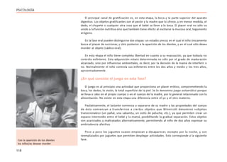 118
PSICOLOGÍA
El principal canal de gratificación es, en esta etapa, la boca y la parte superior del aparato
digestivo. Los objetos gratificantes son el pezón y la madre que lo ofrece, y en menor medida, el
dedo, el chupete o cualquier otra cosa que el bebé se lleve a la boca. El placer oral no sólo va
unido a la función nutritiva sino que también tiene efecto al excitarse la mucosa oral, tegumento
erógeno.
En la fase oral pueden distinguirse dos etapas: un estadio precoz en el cual el niño únicamente
busca el placer de succionar, y otro posterior a la aparición de los dientes, y en el cual sólo desea
morder al objeto (sádico-oral).
En esta etapa el niño tiene completa libertad en cuanto a su evacuación, ya que todavía no
controla esfínteres. Esta adquisición estará determinada no sólo por el grado de maduración
alcanzado, sino por influencias ambientales, es decir, por la decisión de la mamá de interferir o
no. Normalmente el niño controla sus esfínteres entre los dos años y medio y los tres años,
aproximadamente.
¿En qué consiste el juego en esta fase?
El juego es al principio una actividad que proporciona un placer erótico, comprometiendo la
boca, los dedos, la visión, la total superficie de la piel. Se lo denomina juego autoerótico porque
se lleva a cabo en el propio cuerpo o en el cuerpo de la madre, por lo general relacionado con la
alimentación. No existe en esta etapa una diferencia entre el yo y el otro materno.
Paulatinamente, el lactante comienza a separarse de su madre y las propiedades del cuerpo
de ésta comienzan a transferirse a ciertos objetos que Winnicott denominó «objetos
transicionales» (un pañal, una sabanita, un osito de peluche, etc.), ya que permiten crear un
espacio intermedio entre el bebé y la mamá, posibilitando la gradual separación. Estos objetos
son acariciados y maltratados alternativamente, permitiendo al niño de dos años expresar su
ambivalencia afectiva.
Poco a poco los juguetes suaves empiezan a desaparecer, excepto por la noche, y son
reemplazados por juguetes que permiten desplegar actividades. Esto corresponde a la siguiente
fase.
Con la aparición de los dientes
los niños/as desean morder
 