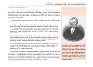 11
CAPÍTULO I - ANTECEDENTES DE LA PSICOLOGÍA CONTEMPORÁNEA
EL EMPIRISMO BRITÁNICO
Locke atacó el innatismo por considerar que ningún argumento puede probar que existe un
solo principio innato en el conocimiento humano. Concluye que la mente es ‘una hoja en blanco’
(una modernización de la tabula rasa aristotélica). Sin embargo, Locke considera que existen
facultades innatas, como la facultad de razonar, pero no encuentra razón alguna para admitir la
existencia de ideas innatas.
En su Ensayo sobre el conocimiento humano presenta tres argumentos para rechazar las ideas
innatas:
1. No hay necesidad de admitir la existencia de ideas innatas, cuando podemos suponer
que todo proviene de la experiencia a través de nuestras capacidades mentales básicas.
Para explicar que los seres humanos comprendamos que todos los cuerpos tienen extensión
no es necesario que el conocimiento de esta proposición sea innato, como decía Descartes.
Basta con que tengamos la capacidad de observar la naturaleza y advertir la generalidad de
esta propiedad.
2. El que todas las personas en todas las culturas tengan un mismo concepto no implica
que ésta sea innato. Simplemente, es posible que todas las personas tengan experiencias
parecidas en ese asunto. Por ejemplo, el miedo a la muerte es universal porque todas las
personas se mueren, no porque todas nazcan con dicho concepto.
3. Aunque una idea se encuentre en niños muy pequeños puede deberse a la experiencia.
Locke defiende que las experiencias en que se basan las ideas humanas pueden ser a
veces muy tempranas. Si un niño pequeño teme a la oscuridad, esto se puede deber a sus
experiencias en los primeros días de vida.
Con John Locke (1632-1704) el empirismo adquiere su mayoría de edad. Todas las ideas que
tenemos se basan, según Locke, en dos procesos: sensación (la información que obtenemos de
los sentidos) y reflexión (el proceso por el cual derivamos nueva información de lo que ya
conocemos). De las ideas simples, que provienen directamente de la experiencia, los seres
humanos, mediante la reflexión, construimos ideas complejas, que incluyen varias ideas simples.
En las ideas complejas se pueden identificar sus componentes simples.
Considerado uno de los pensadores más
importantes de la doctrina liberal, John Locke
nació en 1632 en la ciudad de Wrington,
Somerset, al suroeste de Inglaterra. Era el hijo
de un pequeño propietario que se desempeñó
como capitán de la caballería del ejército
parlamentario. A pesar de sus humildes orígenes,
sus padres se preocuparon por dar al jóven Locke
un rico fondo de educación que le llevó a
matricularse en la academia científica de la Royal
Society de Londres.
 