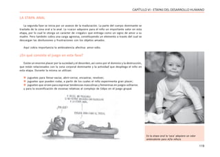 119
CAPÍTULO VI - ETAPAS DEL DESARROLLO HUMANO
LA ETAPA ANAL
La segunda fase se inicia por un avance de la maduración. La parte del cuerpo dominante se
traslada de la zona oral a la anal. La «caca» adquiere para el niño un importante valor en esta
etapa, por lo cual le otorga un carácter de «regalo» que entrega como un signo de amor a su
madre. Pero también cobra una carga agresiva, constituyendo un elemento a través del cual se
descargan las desilusiones y frustraciones con los objetos amados.
Aquí cobra importancia la ambivalencia afectiva: amor-odio.
¿En qué consiste el juego en esta fase?
Existe un enorme placer por la suciedad y el desorden, así como por el dominio y la destrucción,
que están relacionados con la zona corporal dominante y la actividad que despliega el niño en
esta etapa. Durante la misma se utilizan:
 juguetes para llenar-vaciar, abrir-cerrar, encastrar, revolver;
 juguetes que pueden rodar, a partir de los cuales el niño experimenta gran placer;
 juguetes que sirven para expresar tendencias masculinas y femeninas en juegos solitarios
y para la escenificación de escenas relativas al complejo de Edipo en el juego grupal.
En la etapa anal la ‘caca’ adquiere un valor
ambivalente para el/la niño/a
 