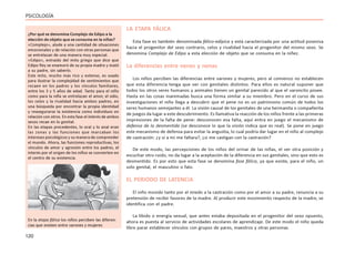 120
PSICOLOGÍA
LA ETAPA FÁLICA
Esta fase es también denominada fálico-edípica y está caracterizada por una actitud posesiva
hacia el progenitor del sexo contrario, celos y rivalidad hacia el progenitor del mismo sexo. Se
denomina Complejo de Edipo a esta elección de objeto que se consuma en la niñez.
La diferencias entre nenes y nenas
Los niños perciben las diferencias entre varones y mujeres, pero al comienzo no establecen
que esta diferencia tenga que ver con genitales distintos. Para ellos es natural suponer que
todos los otros seres humanos y animales tienen un genital parecido al que el varoncito posee.
Hasta en las cosas inanimadas busca una forma similar a su miembro. Pero en el curso de sus
investigaciones el niño llega a descubrir que el pene no es un patrimonio común de todos los
seres humanos semejantes a él. La visión causal de los genitales de una hermanita o compañerita
de juegos da lugar a este descubrimiento. Es llamativa la reacción de los niños frente a las primeras
impresiones de la falta de pene: desconocen esa falta, aquí entra en juego el mecanismo de
defensa de la desmentida (se desconoce lo que la visión indica que es real). Se pone en juego
este mecanismo de defensa para evitar la angustia, lo cual podría dar lugar en el niño al complejo
de castración: ¿y si a mi me faltara?, ¿si me castigan con la castración?
De este modo, las percepciones de los niños del orinar de las niñas, el ver otra posición y
escuchar otro ruido, no da lugar a la aceptación de la diferencia en sus genitales, sino que esto es
desmentido. Es por esto que esta fase se denomina fase fálica, ya que existe, para el niño, un
solo genital, el masculino o falo.
EL PERIODO DE LATENCIA
El niño movido tanto por el miedo a la castración como por el amor a su padre, renuncia a su
pretensión de recibir favores de la madre. Al producir este movimiento respecto de la madre, se
identifica con el padre.
La libido o energía sexual, que antes estaba depositada en el progenitor del sexo opuesto,
ahora es puesta al servicio de actividades escolares de aprendizaje. De este modo el niño queda
libre parar establecer vínculos con grupos de pares, maestros y otras personas.
¿Por qué se denomina Complejo de Edipo a la
elección de objeto que se consuma en la niñez?
«Complejo», alude a una cantidad de situaciones
emocionales y de relación con otras personas que
se entrelazan de una manera muy especial.
«Edipo», extraído del mito griego que dice que
Edipo Rey se enamoró de su propia madre y mató
a su padre, sin saberlo.
Este mito, mucho más rico y extenso, es usado
para ilustrar la complejidad de sentimientos que
recaen en los padres y los vínculos familiares,
entre los 3 y 5 años de edad. Tanto para el niño
como para la niña se entrelazan el amor, el odio,
los celos y la rivalidad hacia ambos padres, en
una búsqueda por encontrar la propia identidad
y reasegurarse la existencia como individuos en
relación con otros. En esta fase el interés de ambos
sexos recae en lo genital.
En las etapas precedentes, lo oral y lo anal eran
las zonas y las funciones que marcaban los
intereses psicológicos y su manera de comprender
el mundo. Ahora, las funciones reproductivas, los
vínculos de amor y agresión entre los padres, el
interés por el origen de los niños se convierten en
el centro de su existencia.
En la etapa fálica los niños perciben las diferen-
cias que existen entre varones y mujeres
 
