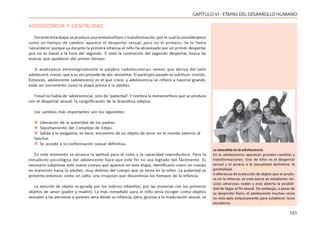 121
CAPÍTULO VI - ETAPAS DEL DESARROLLO HUMANO
ADOLESCENCIA Y GENITALIDAD
Durante esta etapa se produce una metamorfosis o transformación, por lo cual la consideramos
como un tiempo de cambio: aparece el despertar sexual, pero no el primero. Se lo llama
‘secundario’ porque ya durante la primera infancia el niño ha atravesado por un primer despertar
que no es banal a la hora del segundo. Y, ante la conmoción del segundo despertar, busca las
marcas que quedaron del primer tiempo.
Si analizamos etimológicamente la palabra «adolescencia» vemos que deriva del latín
adolesceré: crecer, que a su vez procede de alo: alimentar. El participio pasado es adultum: crecido.
Entonces, adolescente (adolescens) es el que crece, y adolescencia se refiere a hacerse grande,
estar en crecimiento como la etapa previa a la adultez.
Freud no habla de ‘adolescencia’, sino de ‘pubertad’. Y nombra la metamorfosis que se produce
con el despertar sexual: la resignificación de la dramática edípica.
Los cambios más importantes son los siguientes:
 Liberación de la autoridad de los padres.
 Sepultamiento del Complejo de Edipo.
 Salida a la exogamia, es decir, encuentro de un objeto de amor en el mundo exterior al
familiar.
 Se accede a la conformación sexual definitiva.
En este momento se alcanza la aptitud para el coito y la capacidad reproductora. Pero la
inmaduréz psicológica del adolescente hace que este fin no sea logrado tan fácilmente. Es
necesario subjetivar este nuevo cuerpo que aparece en esta etapa, identificarlo como un cuerpo
en transición hacia la adultez, muy distinto del cuerpo que se tenía en la niñez. La pubertad se
presenta entonces como un salto, una irrupción que discontinúa los tiempos de la infancia.
La elección de objeto es guiada por los indicios infantiles, por las vivencias con los primeros
objetos de amor (padre y madre). Lo más inmediato para el niño sería escoger como objetos
sexuales a las personas a quienes ama desde su infancia; pero, gracias a la maduración sexual, se
La sexualida en la adolescencia
En la adolescencia aparecen grandes cambios y
transformaciones. Uno de ellos es el despertar
sexual y el acceso a la sexualidad definitiva: la
genitalidad.
A diferencia de la elección de objeto que se produ-
ce en la infancia, en esta época se establecen vín-
culos amorosos reales y está abierta la posibili-
dad de llegar al fin sexual. Sin embargo, a pesar de
su desarrollo físico, el adolescente muchas veces
no está apto psíquicamente para establecer lazos
duraderos.
 