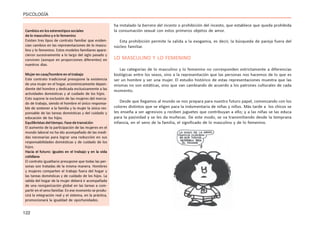 122
PSICOLOGÍA
ha instalado la barrera del incesto o prohibición del incesto, que establece que queda prohibida
la consumación sexual con estos primeros objetos de amor.
Esta prohibición permite la salida a la exogamia, es decir, la búsqueda de pareja fuera del
núcleo familiar.
LO MASCULINO Y LO FEMENINO
Las categorías de lo masculino y lo femenino no corresponden estrictamente a diferencias
biológicas entre los sexos, sino a la representación que las personas nos hacemos de lo que es
ser un hombre y ser una mujer. El estudio histórico de estas representaciones muestra que las
mismas no son estáticas, sino que van cambiando de acuerdo a los patrones culturales de cada
momento.
Desde que llegamos al mundo se nos prepara para nuestro futuro papel, comenzando con los
colores distintos que se eligen para la indumentaria de niñas y niños. Más tarde a los chicos se
les enseña a ser agresivos y reciben juguetes que contribuyan a ello; y a las niñas se las educa
para la pasividad y se les da muñecas. De este modo, se va transmitiendo desde la temprana
infancia, en el seno de la familia, el significado de lo masculino y de lo femenino.
Cambiosenlosestereotipossociales
de lo masculino y e lo femenino
Existen tres tipos de contrato familiar que eviden-
cian cambios en las representaciones de lo mascu-
lino y lo femenino. Estos modelos familiares apare-
cieron sucesivamente a lo largo del siglo pasado y
conviven (aunque en proporciones diferentes) en
nuestros días.
Mujer en casa/hombre en el trabajo
Este contrato tradicional presupone la existencia
de una mujer en el hogar, económicamente depen-
diente del hombre y dedicada exclusivamente a las
actividades domésticas y al cuidado de los hijos.
Esto supone la exclusión de las mujeres del merca-
do de trabajo, siendo el hombre el único responsa-
ble de sostener a la familia y la mujer la única res-
ponsable de las tareas domésticas y del cuidado y
educación de los hijos.
Equilibristasdeltiempo.Fasedetransición
El aumento de la participación de las mujeres en el
mundo laboral no ha ido acompañado de las medi-
das necesarias para lograr una reducción en sus
responsabilidades domésticas y de cuidado de los
hijos.
Hacia el futuro: iguales en el trabajo y en la vida
cotidiana
El contrato igualitario presupone que todas las per-
sonas son tratadas de la misma manera. Hombres
y mujeres comparten el trabajo fuera del hogar y
las tareas domésticas y de cuidado de los hijos. La
salida del hogar de la mujer deberá ir acompañada
de una reorganización global en las tareas a com-
partir en el seno familiar.Enese momento se produ-
cirá la integración real y el sistema, en la práctica,
promocionará la igualdad de oportunidades.
 