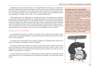 123
CAPÍTULO VI - ETAPAS DEL DESARROLLO HUMANO
Antiguamente se ponía mayor énfasis en el entrenamiento de la niña para su condición de
esposa y el cuidado de los hijos, acentuándose en el niño su futura inserción laboral y profesional.
Ser ‘femenina’ correspondía con una actitud pasiva, dócil y maternal; ser ‘masculino’ era ser
duro, competitivo, valiente, fuerte y dominante. Así se construyen las representaciones de lo
que significaba ser ‘hombre’ y ser ‘mujer’ en las sociedades tradicionales.
Todos sabemos que estos significados se encuentran en desuso. Ya quedan pocas «Susanitas»
(el personaje de Quino que representa las ‘virtudes domésticas’) , que asocien el rol femenino
exclusivamente al espacio familiar y a la maternidad. Tampoco el rol masculino queda acotado al
mundo del trabajo y al sostén económico del hogar. Vemos cotidianamente que las familias
modernas se organizan de otro modo: los padres permanecen más tiempo en el hogar y llevan a
cabo el cuidado de sus hijos, y las mujeres permanecen largas horas fuera del hogar. Las
representaciones de lo masculino y de lo femenio van cambiando en forma constante.
El ejercicio de la sexualidad
La sexualidad se desarrolla y cambia con la edad. Como ya dijimos, la educación sexual
comienza de un modo imperceptible y no intencional desde los primeros días de la vida, a través
de los vínculos familiares.
Los modos de ser y desenvolverse de la madre y el padre en el cuidado del niño, expresan una
forma de entender la sexualidad y el placer en general.
No podemos optar entre brindar o no brindar una educación sexual a nuestros hijos. Existe
toda una educación sexual derivada del clima familiar que respira el niño, a partir de las
expresiones de deseo, las manifestaciones de afecto entre los padres, del modo en que se
hablan, en que discuten o conversan.
A partir del clima que impera en el medio familiar los hijos recibirán una educación sexual,
una mirada de lo que es la sexualidad y de lo que significa ser hombre y ser mujer dentro de una
pareja.
La educación sexual ¿es un hecho aislado?
No podemos decir que la educación sexual sea un
hecho aislado, sino que se da dentro de la educa-
ción general del niño. Aislarla sería un artificio
que supone la no integración de la sexualidad en
el conjunto de la vida psíquica, intelectual, senti-
mental y física de la personas.
A partir de los dos años y medio, los niños que
descubren que sus manos, sus pies, su cara le per-
tenecen empiezan a interesarse por sus órganos
sexuales, a querer compararlos y saber de ellos.
Despliegan lo que Freud denominó «la pulsión de
saber» a través de distintas preguntas que formu-
lan a sus padres. Y si estos pueden establecer un
clima de confianza el niño o el adolescente
deplegarán sus dudas co suma libertad.
 