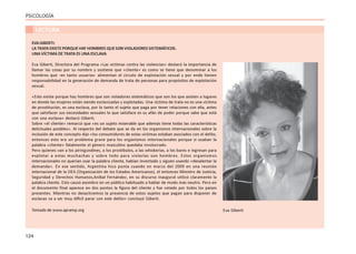 124
PSICOLOGÍA
LECTURA
EVAGIBERTI:
LA TRATA EXISTE PORQUE HAY HOMBRES QUE SON VIOLADORES SISTEMÁTICOS.
UNA VÍCTIMA DE TRATA ES UNA ESCLAVA
Eva Giberti, Directora del Programa «Las víctimas contra las violencias» destacó la importancia de
llamar las cosas por su nombre y sostiene que «cliente» es como se tiene que denominar a los
hombres que -en tanto usuarios- alimentan el círculo de explotación sexual y por ende tienen
responsabilidad en la generación de demanda de trata de personas para propósitos de explotación
sexual.
«Esto existe porque hay hombres que son violadores sistemáticos que son los que asisten a lugares
en donde las mujeres están siendo esclavizadas y explotadas. Una víctima de trata no es una víctima
de prostitución, es una esclava, por lo tanto el sujeto que paga por tener relaciones con ella, antes
que satisfacer sus necesidades sexuales lo que satisface es su afán de poder porque sabe que está
con una esclava» destacó Giberti.
Sobre «el cliente» remarcó que «es un sujeto miserable que además tiene todas las características
delictuales posibles». Al respecto del debate que se da en los organismos internacionales sobre la
inclusión de este concepto dijo «los consumidores de estas víctimas estaban asociados con el delito,
entonces esto era un problema grave para los organismos internacionales porque si usaban la
palabra «cliente» fatalmente el género masculino quedaba involucrado.
Pero quienes van a los piringundines, a los prostíbulos, a las whiskerías, a los bares e ingresan para
explotar a estas muchachas y sobre todo para violarlas son hombres. Estos organismos
internacionales no querían usar la palabra cliente, habían inventado y siguen usando «desalentar la
demanda». En ese sentido, Argentina hizo punta cuando en marzo del 2009 en una reunión
internacional de la OEA (Organización de los Estados Americanos), el entonces Ministro de Justicia,
Seguridad y Derechos Humanos,Aníbal Fernández, en su discurso inaugural utilizó claramente la
palabra cliente. Esto causó asombro en un público habituado a hablar de modo más neutro. Pero en
el documento final aparece en dos puntos la figura del cliente y fue votado por todos los países
presentes. Mientras no desactivemos la presencia de estos sujetos que pagan para disponer de
esclavas va a ser muy difícil parar con este delito» concluyó Giberti.
Tomado de www.apramp.org Eva Giberti
 