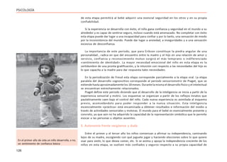 126
PSICOLOGÍA
de esta etapa permitirá al bebé adquirir una esencial seguridad en los otros y en su propia
confiabilidad.
Si la experiencia se desarrolla con éxito, el niño gana confianza y seguridad en el mundo a su
alrededor y es capaz de sentirse seguro, incluso cuando está amenazado. No completar con éxito
esta etapa puede dar lugar a una incapacidad para confiar y por lo tanto, una sensación de miedo
por la inconsistencia del mundo. Puede dar lugar a ansiedad, a inseguridades y a una sensación
excesiva de desconfianza.
La importancia de este período, que para Erikson constituye la piedra angular de una
personalidad , radica en que del encuentro entre la madre y el hijo en una relación de amor y
servicio, confianza y reconocimiento mutuo surgirá el más temprano o indiferenciado
«sentimiento de identidad». La mayor necesidad emocional del niño en esta etapa es la
certidumbre de una pronta gratificación, y la intuición con respecto a las necesidades del hijo es
lo que capacita a la madre para dar respuesta tales necesidades.
En la periodización de Freud esta etapa corresponde parcialmente a la etapa oral. La etapa
paralela del desarrollo cognoscitivo corresponde al período sensoriomotriz de Piaget, que se
extiende hasta aproximadamente los 18 meses. Durante la misma el desarrollo físico y el intelectual
se encuentran estrechamente relacionados.
Piaget define este periodo diciendo que el desarrollo de la inteligencia se inicia a partir de la
experiencia sensorial y motriz. Los esquemas se organizan a partir de los reflejos innatos que
paulatinamente caen bajo el control del niño. Cada nueva experiencia es asimilada al esquema
previo, acomodándolo para poder responder a la nueva situación. Esta inteligencia
escencialmente «práctica» está encaminada a obtener resultados e información del medio a
través de actividades sensoriales y motoras. El mundo para el bebé es esencialmente presente y
concreto, ya que aún no ha adquirido la capacidad de la representación simbólica que le permite
evocar a las personas u objetos ausentes.
2. Autonomía frente vergüenza y duda
Entre el primer y el tercer año los niños comienzan a afirmar su independencia, caminando
lejos de su madre, escogiendo con qué juguete jugar y haciendo elecciones sobre lo que quiere
usar para vestir, lo que desea comer, etc. Si se anima y apoya la independencia creciente de los
niños en esta etapa, se vuelven más confiados y seguros respecto a su propia capacidad de
En el primer año de vida un niño desarrolla, o no,
un sentimiento de confianza básica
 