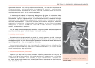 127
CAPÍTULO VI - ETAPAS DEL DESARROLLO HUMANO
sobrevivir en el mundo. Si los critican, controlan excesivamente, o no se les da la oportunidad de
afirmarse, comienzan a sentirse inadecuados en su capacidad de sobrevivir, y pueden entonces
volverse excesivamente dependiente de los demás, carecer de autoestima, y tener una sensación
de vergüenza o dudas acerca de sus propias capacidades.
La adquisición del lenguaje irá potenciando la autoestima, al ofrecer un instrumento nuevo
para comprender y controlar su entorno. De esta forma, el niño que es aún sumamente
dependiente, comienza a experimentar su voluntad de autonomía. Aparecen conflictos
relacionados con la dualidad entre su dependencia hacia la madre y una creciente necesidad
emocional de independencia. La resolución positiva de estos conflictos generará un sentimiento
de autocontrol y autoestima. En caso contrario, si el niño percibe un control excesivo por parte
de los padres, así como una descalificación continua de sus actos, desarrollará una propensión
duradera hacia la duda y la vergüenza.
Una vez que el niño ha superado estos obstáculos, comienza a emerge la próxima etapa de su
desarrollo emocional, que se extiende hacia el ingreso a la escuela.
3. Iniciativa frente a culpa
Alrededor de los tres años y hasta los siete, los niños se imponen con más frecuencia.
Comienzan a planear actividades, inventan juegos e inician actividades con otras personas. Si se
les da la oportunidad, los niños desarrollan una sensación de iniciativa y se sienten seguros de su
capacidad para dirigir a otras personas y tomar decisiones.
Inversamente, si esta tendencia se ve frustrada con la crítica o el control, los niños desarrollan
un sentido de culpabilidad. Pueden sentir como un fastidio hacia los demás y por lo tanto, seguirán
siendo seguidores, con falta de iniciativa.
4. Industriosidad frente a inferioridad
Desde los seis años hasta la pubertad, los niños comienzan a desarrollar una sensación de
orgullo en sus logros. Deben aprender destrezas de la cultura a la cual pertenecen o enfrentarse
a sentimientos de inferioridad. Inician proyectos, los siguen hasta terminarlos y se sienten bien
por lo que han alcanzado. Durante este tiempo, los profesores desempeñan un papel creciente
en el desarrollo del niño.
Los niños de esta edad planean actividades e
inventan juegos
 