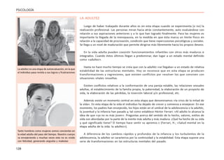 128
PSICOLOGÍA
LA ADULTEZ
Luego de haber trabajado durante años es en esta etapa cuando se experimenta (o no) la
realización profesional. Las personas miran hacia atrás constantemente, auto evaluándose con
relación a sus aspiraciones anteriores y a lo que han logrado finalmente. Para las mujeres es
importante la llegada de la menopausia, en la medida en que ésta marca un límite físico en
relación a la capacidad de procreación, condición que tiene repercusiones psicológicas y sociales.
Se llega a un nivel de maduración que permite dirigirse más libremente hacia los propios deseos.
En la vida adulta pueden coexistir funcionamientos infantiles con otros más maduros e
integrados. Cuando éstos últimos llegan a predominar, dan lugar a un estado mental definido
como «adultez».
Hasta no hace mucho tiempo se creía que con la adultéz «se llegaba» a un estado de relativa
estabilidad de las estructuras mentales. Hoy se reconoce que en esta etapa se producen
transformaciones y regresiones, que existen conflictos por resolver los que conviven con
situaciones vitales resueltas.
Existen conflictos relativos a la conformación de una pareja estable, las relaciones sexuales
adultas, el establecimiento de la familia propia, la paternidad, la elaboración de un proyecto de
vida, la elaboración de las pérdidas, la inserción laboral y/o profesional, etc.
Además existe un momento central en esta etapa que denominamos «la crisis de la mitad de
la vida». En esta etapa de la vida el individuo ha dejado de crecer y comienza a envejecer. En ese
momento, los padres han envejecido, los hijos están en el umbral de la adolescencia o la adultéz,
la juventud y la infancia han pasado y, tal como establece Héctor Ferrari: «Al adulto lo alcanza la
idea de que «ya no es más joven». Preguntas acerca del sentido de lo hecho, valores, estilos de
vida son abordadas por la parte de la mente más adulta y más madura. ¿Qué ha hecho de su vida
y qué significado tiene? El tiempo hace sentir su apremio.» (Ferrari, H.; «Salud mental en la
etapa adulta de la vida: la adultez»).
A diferencia de los cambios rápidos y profundos de la infancia y los turbulentos de la
adolescencia, la adultez se caracteriza por la continuidad y la estabilidad. Esta etapa supone una
serie de transformaciones en las estructuras mentales del pasado.
La adultez es una etapa de autoevaluación, en la que
el individuo pasa revista a sus logros y frustraciones
Tanto hombres como mujeres somos concientes en
la edad adulta del paso del tiempo. Nuestro cuerpo
va envejeciendo y muchas veces esto no es vivido
con felicidad, generando angustia y malestar.
 
