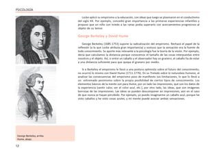 12
PSICOLOGÍA
Locke aplicó su empirismo a la educación, con ideas que luego se plasmaron en el conductismo
del siglo XX. Por ejemplo, concedió gran importancia a las primeras experiencias infantiles y
propuso que un niño con miedo a las ranas podía superarlo con acercamientos progresivos al
objeto de su temor.
George Berkeley y David Hume
George Berkeley (1685-1753) supone la radicalización del empirismo. Rechazó el papel de la
reflexión (a la que Locke atribuía gran importancia) y sostuvo que la sensación era la fuente de
todo conocimiento. Su aporte más relevante a la psicología fue la teoría de la visión. Por ejemplo,
decía que calculamos la distancia porque conocemos el tamaño de las cosas interpuestas entre
nosotros y el objeto. Así, si entre un caballo y el observador hay un granero, el caballo ha de estar
a una distancia suficiente para que quepa el granero por medio.
Si a Berkeley el empirismo le llevó a una postura optimista sobre el futuro del conocimiento,
no ocurrió lo mismo con David Hume (1711-1776). En su Tratado sobre la naturaleza humana, al
analizar las consecuencias del empirismo puso de manifiesto sus limitaciones, lo que lo llevó a
un extremado pesimismo sobre la propia posibilidad de ciertos tipos de conocimiento. Los
elementos básicos de la mente son para Hume, por un lado las impresiones, que son los datos de
la experiencia (sentir calor, ver el color azul, etc.), por otro lado, las ideas, que son imágenes
borrosas de las impresiones. Las ideas se pueden descomponer en impresiones, aún en el caso
de que nunca se hayan percibido. Por ejemplo, yo puedo imaginarme un caballo azul, porque he
visto caballos y he visto cosas azules, y mi mente puede asociar ambas sensaciones.
George Berkeley, arriba.
Hume, abajo.
 