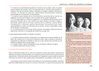 129
CAPÍTULO VI - ETAPAS DEL DESARROLLO HUMANO
 Se observa una transformación gradual en la relación con los padres. Antes, los padres
internos habían sido sentidos como una autoridad ante la cual sólo cabía someterse o
rebelarse. Este tipo de relación cambia, volviéndose los antiguos conflictos situaciones ya
resueltas. Se atenúan los reproches, adquiriéndose paulatinamente conductas
caracterizadas por la autonomía y la emancipación.
 La adultez supone alejarse de los funcionamientos narcisistas del yo, atenuar sus
exigencias, tornarse más modesto y más consciente de las propias limitaciones.
 En las etapa adulta se acentúa la integración y la simultánea diferenciación de las
estructuras mentales del yo. Esto conlleva una mayor madurez emocional. Integrar y
discriminar supone para el yo tomar conciencia de los conflictos, conciliar deseos
contradictorios o armonizar aspectos desconocidos. Esto permite tener mayor
responsabilidad en cuanto a las decisiones que se toman, sin hacer responsables a otros
de los fracasos o frustraciones.
 Las transformaciones de la etapa adulta suponen una gradual tendencia hacia las
experiencias interiores, a la búsqueda de sentido de la propia vida.
La etapa adulta puede dividirse en distintos momentos:
 La adultez temprana (desde la finalización de la adolescencia hasta promediar los 40
años), que culmina con la «crisis de la mitad de la vida». Aquí se toman las decisiones
importantes que afectarán al individuo el resto de su vida. Durante este momento es más
evidente la negación de la muerte propia.
 La adultez madura, abarca la década de los 40 y 50 donde se afirman los logros;
 La adultez tardía, entre los 60 y 70 años.
«La crisis de la mitad de la vida»
Oímos comúnmente hablar de «la crisis de la mitad de la vida» para explicar momentos de
depresión, las aventuras extramaritales o los cambios de carrera o de oficio que muchas personas
experimentan. Este tipo de vuelcos internos pueden ser inquietantes, ya que cuando las personas
cuestionan sus metas de vida, pueden perder temporalmente sus anclajes y entrar en crisis.
Lo que aparece comúnmente en estas crisis vitales es la «conciencia de mortalidad». La primera
parte de la edad adulta ya se ha ido y sus tareas se han hecho. La mayoría de las personas han
Envejecimiento y atractivo erótico
Los gerontólogos describen que uno de los duelos
más severos a enfrentar en la vejez, consiste en la
percepción de no ser objeto de deseo por parte de
los demás.
Esta condición no es igual para varones y mujeres
sino que se aplica específicamente a estas últimas
y en mucho menor medida es válida para los
hombres.
Esto es así debido a que el atractivo erótico
masculino se sustentó ancestralmente en los
atributos de poder. La fuerza física puede ser
reemplazada por la experiencia, la sabiduría o la
potencia económica, que son emblemas que
adornan en ocasiones al varón maduro. En
cambio, el atractivo femenino basado en la gracia
y cierto infantilismo, combina mal con el poder
que dan los años y con el saber adquirido a través
de la experiencia de vida. Una mujer poderosa
puede ser respetada, pero no resulta deseable.
 