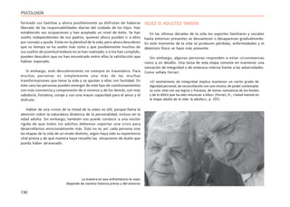130
PSICOLOGÍA
formado sus familias y ahora posiblemente ya disfrutan de haberse
liberado de las responsabilidades diarias del cuidado de los hijos. Han
establecido sus ocupaciones y han aceptado un nivel de éxito. Se han
vuelto independientes de sus padres, quienes ahora pueden ir a ellos
por consejo y ayuda. Están en la plenitud de la vida, pero ahora descubren
que su tiempo se ha vuelto más corto y que posiblemente muchos de
sus sueños de juventud todavía no se han realizado; o si los han cumplido,
pueden descubrir que no han encontrado entre ellos la satisfacción que
habían esperado.
Si embargo, este descubrimiento no siempre es traumático. Para
muchas personas es simplemente una más de las muchas
transformaciones que tiene la vida y se ajustan a ellas con facilidad. En
este caso las personas pueden emerger de este tipo de cuestionamientos
con más conciencia y comprensión de sí mismos y de los demás; con más
sabiduría, fortaleza, coraje y con una mayor capacidad para el amor y el
disfrute.
Hablar de una «crisis de la mitad de la vida» es útil, porque llama la
atención sobre la naturaleza dinámica de la personalidad, incluso en la
edad adulta. Sin embargo, también nos puede conducir a una noción
rígida de que todos los adultos debemos soportar una crisis para
desarrollarnos emocionalmente más. Esto no es así: cada persona vive
las etapas de la vida de un modo distinto, según haya sido su experiencia
vital previa y de qué manera haya resuelto las situaciones de duelo que
pueda haber atravesado.
VEJEZ O ADULTEZ TARDÍA
En las últimas décadas de la vida los soportes familiares y sociales
hasta entonces presentes se desvanecen o desaparecen gradualmente.
En este momento de la vida se producen pérdidas, enfermedades y el
deterioro físico se hace más presente.
Sin embargo, algunas personas responden a estas circunstancias
como a un desafío. Una tarea de esta etapa consiste en mantener una
sensación de integridad o de entereza interna frente a las adversidades.
Como señala Ferrari:
«El sentimiento de integridad implica mantener un cierto grado de
dignidad personal, de reconciliación con uno mismo, de poder contemplar
su ciclo vital con sus logros y fracasos, de tomar conciencia de los límites
y de lo difícil que ha sido renunciar a ellos» (Ferrari, H.; «Salud mental en
la etapa adulta de la vida: la adultez», p. 197).
La manera en que enfrentamos la vejez
depende de nuestra historia previa y del entorno
 
