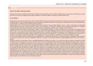 131
CAPÍTULO VI - ETAPAS DEL DESARROLLO HUMANO
LECTURA
VEJEZ DE LOS UNOS Y VEJEZ DE LAS OTRAS
También para envejecer es distinto el destino que la cultura reserva a cada género. Así lo sostiene y explica la autora de esta nota, al examinar cómo ciertas
posiciones en los vínculos, llegada la vejez, pueden traducirse en síntomas, soledad o “algo que no puede llamarse vida”.
Por Irene Meler *
Existe consenso acerca de que la vejez no es sólo un hecho biológico sino que se trata al mismo tiempo de una construcción colectiva de sentido acerca de
ese período del ciclo vital. El sentido atribuido a esa etapa influye poderosamente en la forma de vivir la tercera y cuarta edad, así como en las manifestaciones
de malestar físico y subjetivo que los adultos mayores presentan.
También sabemos que, mientras algunas sociedades tradicionales respetaban a los que habían llegado a la vejez, la cultura occidental de la modernidad
tardía condena a sus mayores a una vacancia de rol social, a lo que se agrega, en los países en vías de desarrollo, la amenaza de la pobreza, la soledad y
la percepción del rechazo de las generaciones más jóvenes ante las características corporales que evidencian el paso del tiempo.
Leopoldo Salvarezza ha acuñado la denominación “viejismo” (“Fausto, Miguel Strogoff y los viejos. A propósito de la construcción del imaginario social
sobre la vejez”, en La vejez. Una mirada gerontológica actual, Buenos Aires, Paidós, 1998) para referirse al prejuicio generalizado en la actualidad contra
los ancianos, y es aquí donde se abre un punto de convergencia entre los estudios interdisciplinarios de género y las investigaciones acerca de los adultos
mayores, en el sentido de que ambos campos enfatizan la importancia de la discriminación y la estereotipia de las representaciones colectivas en la
producción de malestares específicos observables en las poblaciones o sectores sociales que constituyen sus respectivos objetos de estudio.
Así como el psicoanálisis destacó la importancia de la sexualidad para la comprensión del psiquismo, los estudios de género enfatizaron la efectividad de
las relaciones de poder para construir modalidades subjetivas y vinculares y para explicar tendencias epidemiológicas diferenciales entre varones y
mujeres.
Podemos considerar que cada género tiene su modalidad específica de malestar en la cultura. Los varones están lejos de las épocas premodernas, donde
consumían dos o tres esposas en el curso de su vida útil. Hoy en día, viven un promedio de siete años menos que la población femenina, aunque, como una
vez escuché decir a Eva Muchinik, ese período en que los sobrevivimos no puede llamarse vida. Con esta reflexión algo ácida, la investigadora se refería al
empobrecimiento propio de la cuarta edad, y al hecho observable de la soledad, el aislamiento social y la discriminación sexual que padecen las ancianas.
Este es un aspecto que deseo destacar. Los gerontólogos describen que uno de los duelos más severos a enfrentar en la vejez, consiste en la percepción de
no ser objeto de deseo por parte de los demás. Pero esta condición no es semejante para varones y mujeres sino que en realidad, como dije, se aplica
específicamente a las mujeres y en mucho menor medida es válida para los hombres. Esto sucede así debido a que el atractivo erótico masculino se sustentó
ancestralmente en los atributos de poder. La fuerza física puede ser reemplazada por la experiencia, la sabiduría o la potencia económica, que son
emblemas que adornan en ocasiones al varón maduro. En cambio, el atractivo femenino basado en la gracia y cierto infantilismo, combina mal con el poder
que dan los años y con el saber adquirido a través de la experiencia de vida. Una mujer poderosa puede ser respetada, pero no resulta deseable. La delicada
danza de cortejo que los géneros bailan desde hace muchos siglos se basa en el dominio masculino y la sexualidad es el aspecto de la conducta humana
más reluctante a la transformación de las relaciones de género.
 