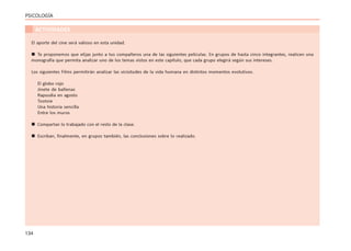 134
PSICOLOGÍA
ACTIVIDADES
El aporte del cine será valioso en esta unidad.
 Te proponemos que elijas junto a tus compañeros una de las siguientes películas. En grupos de hasta cinco integrantes, realicen una
monografía que permita analizar uno de los temas vistos en este capítulo, que cada grupo elegirá según sus intereses.
Los siguientes Films permitirán analizar las vicisitudes de la vida humana en distintos momentos evolutivos.
El globo rojo
Jinete de ballenas
Rapsodia en agosto
Tootsie
Una historia sencilla
Entre los muros
 Compartan lo trabajado con el resto de la clase.
 Escriban, finalmente, en grupos también, las conclusiones sobre lo realizado.
 