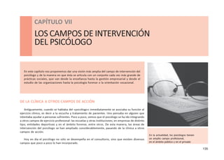 135
CAPÍTULO VII - LOS CAMPOS DE INTERVENCIÓN DEL PSICÓLOGO
CAPÍTULO VII
LOS CAMPOS DE INTERVENCIÓN
DEL PSICÓLOGO
En este capítulo nos proponemos dar una visión más amplia del campo de intervención del
psicólogo y de la manera en que ésta se articula con un conjunto cada vez más grande de
prácticas sociales, que van desde la enseñanza hasta la gestión empresarial y desde el
estudio de las organizaciones hasta la psicología forense o la orientación vocacional.
DE LA CLÍNICA A OTROS CAMPOS DE ACCIÓN
Antiguamente, cuando se hablaba del «psicólogo» inmediatamente se asociaba su función al
ejercicio clínico, es decir a la escucha y tratamiento de pacientes. Uno pensaba en alguien que
intentaba ayudar a personas sufrientes. Poco a poco, vemos que el psicólogo se ha ido integrando
a otros campos de ejercicio profesional: las escuelas y otras instituciones; en empresas de distinto
tipo; entidades deportivas y en el ámbito forense, entre otros. De esta manera, las áreas de
intervención del psicólogo se han ampliado considerablemente, pasando de la clínica a otros
campos de acción.
Hoy en día el psicólogo no sólo se desempeña en el consultorio, sino que existen diversos
campos que poco a poco lo han incorporado.
En la actualidad, los psicólogos tienen
un amplio campo profesional,
en el ámbito público y en el privado
 