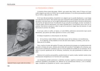 136
PSICOLOGÍA
LA PSICOLOGÍA CLÍNICA
La práctica clínica viene del griego, «Kliné», que quiere decir lecho, cama. El clínico es el que
cuida a alguien que está en el lecho, que no puede levantarse. En la clínica psicoanalítica también
hay un lecho o algo parecido, un diván.
En el caso del psicoanalista, el paciente no es alguien que no pueda desplazarse, o que tenga
una indicación de reposo. Hay razones para que el paciente esté acostado para tener una sesión
de análisis: esto tiene que ver con la regla fundamental (la asociación libre), una de las indicaciones
más fuertes de Sigmund Freud. El analizante (el que consulta al psicólogo), al estar recostado en
el diván podrá «asociar libremente» con mayor facilidad que si se encuentra cara a cara con su
analista. Esta técnica consiste en «decir lo que se le ocurra sin ningún tipo de censura», lo cual
favorecerá el proceso de análisis.
Es así que, ante un sueño, un lapsus, un acto fallido, pediremos asociaciones (que asocie
libremente, que piense qué ideas aparecen en torno a ese relato).
El trabajo terapéutico se descompone en dos fases:
1. En la primera, toda la libido es esforzada a pasar de los síntomas a la transferencia,
2. En la segunda, se libra batalla en torno de este nuevo objeto, el analista, y otra vez se
libera de él a la libido.
Pero, ¿cuál es el motor del análisis? El motor más directo de la terapia, es el padecimiento del
paciente y el deseo de sanar. ¿Dónde está la libido del neurótico? Está ligada a los síntomas, que
le procuran la satisfacción sustitutiva, que es la única satisfacción posible por el momento. Por lo
tanto, es preciso apoderarse de los síntomas, resolverlos, eso que justamente el enfermo nos
pide.
Además de la práctica psicoanalítica, predominante en nuestro medio, también existen otras
orientaciones terapéuticas en el terreno de la psicología.
Los terapeutas pueden pertenecer a distintas escuelas: cognitivo-conductual, psicoterapias
sistémicas, gestáltica, psicoanálisis, etc. Difieren en sus orientaciones teóricas y en su metodo-
logía. Comparten un propósito en común: curar al paciente.
Sigmund Freud, un gran cultor de la clínica
 