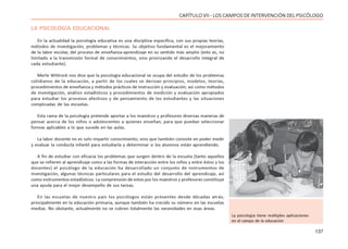137
CAPÍTULO VII - LOS CAMPOS DE INTERVENCIÓN DEL PSICÓLOGO
LA PSICOLOGÍA EDUCACIONAL
En la actualidad la psicología educativa es una disciplina específica, con sus propias teorías,
métodos de investigación, problemas y técnicas. Su objetivo fundamental es el mejoramiento
de la labor escolar, del proceso de enseñanza-aprendizaje en su sentido más amplio (esto es, no
limitado a la transmisión formal de conocimientos, sino priorizando el desarrollo integral de
cada estudiante).
Merle Wittrock nos dice que la psicología educacional se ocupa del estudio de los problemas
cotidianos de la educación, a partir de los cuales se derivan principios, modelos, teorías,
procedimientos de enseñanza y métodos prácticos de instrucción y evaluación; así como métodos
de investigación, análisis estadísticos y procedimientos de medición y evaluación apropiados
para estudiar los procesos afectivos y de pensamiento de los estudiantes y las situaciones
complicadas de las escuelas.
Esta rama de la psicología pretende aportar a los maestros y profesores diversas maneras de
pensar acerca de los niños o adolescentes a quienes enseñan, para que puedan seleccionar
formas aplicables a lo que sucede en las aulas.
La labor docente no es solo impartir conocimiento, sino que también consiste en poder medir
y evaluar la conducta infantil para estudiarla y determinar si los alumnos están aprendiendo.
A fin de estudiar con eficacia los problemas que surgen dentro de la escuela (tanto aquellos
que se refieren al aprendizaje como a las formas de interacción entre los niños y entre éstos y los
docentes) el psicólogo de la educación ha desarrollado un conjunto de instrumentos de
investigación, algunas técnicas particulares para el estudio del desarrollo del aprendizaje, así
como instrumentos estadísticos. La comprensión de estos por los maestros y profesores constituye
una ayuda para el mejor desempeño de sus tareas.
En las escuelas de nuestro país los psicólogos están presentes desde décadas atrás;
principalmente en la educación primaria, aunque también ha crecido su número en las escuelas
medias. No obstante, actualmente no se cubren totalmente las necesidades en esas áreas.
La psicología tiene múltiples aplicaciones
en el campo de la educación
 
