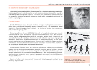 13
CAPÍTULO I - ANTECEDENTES DE LA PSICOLOGÍA CONTEMPORÁNEA
EL CONTEXTO BIOLÓGICO Y NEUROLÓGICO
Como vemos, la psicología moderna hunde sus raíces en la historia de la filosofía. Sin embargo,
la psicología, tal como la entendemos hoy, no sería posible sin el desarrollo científico ocurrido a
partir del siglo XVIII. Un siglo más tarde, con la aparición de la primera teoría general en biología
(la teoría de la evolución de Darwin), aumentó el interés por la investigación científica de los
problemas psicológicos.
Charles Darwin
El siglo XVIII fue una época de ilusión científica, en la que muchas personas empezaron a
pensar que la ciencia podía extenderse desde el campo de la física y las matemáticas, donde
Newton era el ejemplo a seguir, hacia la biología y las ciencias del hombre. Este entusiasmo se
profundizó en el siglo siguiente.
En esa época Charles Darwin (1809-1882) desarrolló su teoría de la evolución por selección
natural a partir de varias ideas previas que estaban disponibles en su época. Por una parte,
Thomas Malthus había expuesto sus puntos de vista sobre la lucha por la existencia en las
sociedades humanas. Él explicó que el crecimiento de la población se produce en progresión
geométrica, mientras que el de los alimentos crece en proporción aritmética. De esta forma,
predecía Malthus, pronto no habría suficientes alimentos para la población. Darwin pensó que
en las épocas de escasez, los individuos de cualquier especie que estuviesen mejor adaptados a
las circunstancias tendrían mayor probabilidad de sobrevivir.
Cuando Darwin publicó su teoría de la evolución por selección natural produjo un notable
impacto entre las personas interesadas por el desarrollo científico, tanto en Inglaterra como en
el continente. Pero, como él mismo preveía, el impacto de su descubrimiento fue mayor, aunque
de signo distinto, entre las autoridades de la Iglesia Anglicana y otras personalidades eclesiásticas,
que reaccionaron ávidamente contra una teoría que parecía contradecir la versión bíblica sobre
el origen del hombre.
Darwin es la figura más relevante de la historia de la biología, y para la psicología fue un
personaje imprescindible.
De acuerdo a la teoría de Darwin,
el ser humano es el resultado de un largo
proceso de evolución de los seres vivos
 