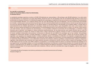 139
CAPÍTULO VII - LOS CAMPOS DE INTERVENCIÓN DEL PSICÓLOGO
LECTURA
Por cada 949, un psicólogo ahí
DATOS ACTUALIZADOS SOBRE LA PRACTICA PROFESIONAL
Por Modesto Alonso *
La cantidad de psicólogos argentinos se estima en 38.000: 949 habitantes por cada psicólogo, o 105 psicólogos cada 100.000 habitantes. Es un alerta sobre
el mercado laboral, si lo comparamos con países desarrollados, donde hay entre 24 y 45 psicólogos cada cien mil habitantes.Más del 85 por ciento de los
profesionales son de género femenino. En la distribución geográfica de los psicólogos en Argentina no hay una correlación con la población, ni necesariamente
con las oportunidades laborales. En la ciudad de Buenos Aires hay unos 500 psicólogos cada cien mil habitantes –una de las proporciones más elevadas
en el mundo–, mientras que en varias provincias hay sólo 8 por cien mil.La elección predominante de la actividad clínica se vincula con que hasta hace poco
era una de las opciones laborales casi exclusivas. En los últimos tiempos, el mercado laboral se está abriendo en los ámbitos público y privado hacia el
aprovechamiento de las múltiples aplicaciones de la psicología. Aunque aún hay escasa oferta y gran desequilibrio entre áreas. Como sucede en otros
países, los nuevos sistemas de gestión de la salud presionan a los psicoterapeutas hacia el uso de técnicas breves, no tanto o no sólo por criterio técnico
o de costo humano, como por cuestiones de costo financiero, y a la vez tienden a disminuir los honorarios de los profesionales y a aumentar la carga
financiera para el paciente. Esto desgasta el sistema profesional significativamente. No hay datos precisos, pero puede afirmarse que en orden de
importancia las prácticas se ordenan así: primero el campo clínico y luego el educacional, el laboral, el forense, el social y el institucional organizacional.
En menor cantidad se desarrollan otras prácticas. Se desconoce la ubicación de unos 6000 de los psicólogos que se han recibido. Hay psicólogos
trabajando en instituciones oficiales y privadas dedicadas a la docencia, a la investigación, a tareas sociales, o dentro de las fuerzas armadas y de
seguridad, y por supuesto en las empresas privadas. Se deben contabilizar además a los jubilados, los fallecidos y los emigrados y desaparecidos durante
la dictadura militar (1976/83).Unos 29.000 psicólogos, cerca del 85 por ciento, trabajan en el área clínica, en la que predomina la actividad psicoterapéutica,
en especial de enfoque psicodinámico, y con un desarrollo creciente de otros enfoques: sistémicos, gestálticos, comportamentales, cognitivos, integrativos,
rogerianos. Debe destacarse que la atención de la salud mental de este país se encuentra en más de un 85 por ciento a cargo de los psicólogos. De unos
97.000 médicos que hay en el país, unos 4500 se dedican a la psiquiatría y a la psicología médica.Se observa un aumento importante de psicólogos en el
área legal-forense. Los psicólogos cumplen su rol en las actividades aeronáuticas, en la selección y entrenamiento de pilotos, en el estudio de factores que
mejoren la seguridad aérea, por ejemplo en su trabajo en el Instituto Nacional de Medicina Aeronáutica y Espacial, otras dependencias oficiales y en las
empresas aerocomerciales. En los nuevos desarrollos sobre mediación, el 80 por ciento de la actividad está a cargo de abogados, y sólo un 3 por ciento a
cargo de psicólogos.
* Extractado del informe Psicología en las Américas, publicado por la Sociedad Interamericana de Psicología.
Tomado de Página 12
 