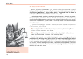 140
PSICOLOGÍA
LA PSICOLOGÍA FORENSE
‘Forense’ proviene de la palabra foro: lugar donde se reunían los ciudadanos de la Antigua
Roma para discutir sus problemas comunes. Muchas veces se contrataban oradores, para defender
sus derechos. En la actualidad, el término forense designa a las disciplinas de las que se sirve la
Justicia para su funcionamiento, (incluídas autopsias, morgue, etc).
La psicología forense es, entonces, la intersección entre dos ciencias: la psicología y el derecho.
Estas dos disciplinas, si bien tienen el mismo objeto de estudio (la persona), tienen enfoques y
métodos diferentes; y, por supuesto, muchas veces sus conclusiones también difieren. Al describir
a continuación estas diferencias, no sólo se alude al concepto de opuesto, sino también al concepto
de complementario.
La psicología no puede juzgar, demandar o defender y el derecho no puede dar explicaciones
a las motivaciones de la conducta.
 La psicología estudia la conducta iluminada por sus vivencias; el derecho tipifica una
conducta estimada socialmente como ‘delito’.
 En psicología cuanto más inconsciente es la conducta, «más patológica será», en derecho
cuanto más inconsciente es la conducta, «más inimputable será».
Respecto al concepto de enfermedad, en psicología se explica la patología como «series
complementarias»: la combinación de factores previos con un factor desencadenante; en derecho
lo necesario es saber cuánto de esa patología (por ejemplo: el stress postraumático), fue «anterior
al hecho ventilado en autos y/o cuánto posterior». Para la psicología, daño moral y daño psicológico
son conceptos similares; para el derecho no. Para el derecho es importante debatir si la función
de una multa es compensar en alguna manera a la víctima o castigar el delito, mientras que en
psicología éste es un tema menor.
Los psicólogos pueden actuar
como auxiliares de la justicia
 
