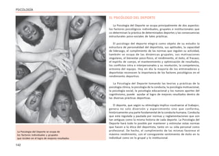 142
PSICOLOGÍA
EL PSICÓLOGO DEL DEPORTE
La Psicología del Deporte se ocupa principalmente de dos aspectos:
los factores psicológicos individuales, grupales e institucionales que
co-determinan la práctica de determinados deportes y las consecuencias
estructurales psico-sociales de tales prácticas.
El psicólogo del deporte elegirá como objeto de su estudio la
estructura de personalidad del deportista, sus aptitudes, la capacidad
de liderazgo, el cumplimiento de las normas que regulen su actividad,
también se ocupa de las dinámicas grupales, sus motivaciones
singulares, el bienestar psico-físico, el rendimiento, el éxito, el fracaso;
el espíritu de cuerpo, el mantenimiento y optimización de resultados,
los conflictos intra e interpersonales y su resolución, la competencia,
armonía del equipo. Hoy en día la mayoría de los entrenadores y
deportistas reconocen la importancia de los factores psicológicos en el
rendimiento deportivo.
La Psicología del Deporte tomando las teorías y prácticas de la
psicología clínica, la psicología de la conducta, la psicología motivacional,
la psicología social, la psicología educacional y los nuevos aportes del
cognitivismo, puede ayudar al logro de mejores resultados dentro de
las diversas prácticas deportivas.
El deporte, que según su etimología implica «sustraerse al trabajo»,
genera no solo diversión y esparcimiento sino que conforma,
históricamente una parte fundamental de la conducta humana. Conducta
que está regulada y pautada por normas y reglamentaciones que son
tan antiguas como la misma historia de cada deporte. La Psicología del
Deporte hará todo lo posible por mantener y estimular estas normas
que hacen a la ética del deportista, tanto en su vida personal como
profesional. De hecho, el cumplimiento de las mismas favorece el
máximo rendimiento, con el consiguiente sentimiento de éxito en lo
individual como en lo grupal y lo institucional.
La Psicología del Deporte se ocupa de
los factores individuales y grupales
que inciden en el logro de mejores resultados
 