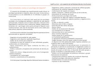 143
CAPÍTULO VII - LOS CAMPOS DE INTERVENCIÓN DEL PSICÓLOGO
¿Qué actividades realiza un psicólogo del deporte?
El conjunto de actividades que específicamente puede ofrecer un
psicólogo especializado en deportes, abarca dos áreas: el área teórica y
el área práctica a su vez subdividida en: lo individual, lo grupal y lo
institucional.
En el área teórica se realizarán todo aquel tipo de actividades
vinculadas a las investigaciones globales y específicas de cada deporte
particularizado, el deporte como un sistema educativo, relaciones entre
juego/deporte y educación social, conferencias, debates, publicaciones,
encuestas, etc., que tengan como punto principal al deporte como
conducta humana. Este nivel de teorización servirá como sostén para
toda práctica deportiva institucionalizada.
En el área practica individual, el psicólogo deportivo aportará en forma
particularizada las siguientes actividades:
- Diagnóstico de personalidad de cada jugador.
- Diagnóstico psico-deportivo (aptitudes específicas).
- Análisis de las razones para el deporte.
- Orientación en casos de conflictos ya sean individuales, grupales,
profesionales y/o institucionales.
- Apoyo estimulativo para lograr conductas de éxito y su
mantenimiento.
- Análisis, evaluación y terapéutica del sentimiento de derrota y/o
fracaso.
- Análisis de «stress», fatiga personal y error con el consiguiente
método terapéutico.
- Consolidación de la autoimagen.
- Creación y sostenimiento de la autoestima.
En el área grupal, el psicólogo deportivo efectivizará tareas vinculadas a:
- Diagnósticos, análisis, evaluación y resolución de conflictos grupales.
- Estimulación de conductas integradas al deporte.
- Conformación del «espíritu de cuerpo».
- Análisis, evaluación y reflexión del fracaso y/o de la derrota.
- Estimulación de conductas de triunfo.
- Perfeccionamiento psicológico del triunfo.
- Cumplimiento de reglas que regulan la actividad deportiva.
- Análisis de la competencia, aspectos positivos y negativos de la
misma.
- El líder, su selección y sostén.
- Relaciones entre el líder y el grupo.
- Desarrollo del líder dentro del grupo.
- Nuevos líderes.
- Análisis de las proyecciones del grupo.
- Las recompensas en el deporte.
- Intervenciones de lo socio-económico.
- Otros incentivos deportivos.
- Análisis grupal de la «perfomance».
- La frustración/la gratificación.
- La agresión/la armonía/La hostilidad/la comprensión.
- Imagen de grupo; stress del equipo; estado de ánimo grupal.
- El deporte en el niño-adolescente-adulto: Aspectos evolutivos y su
incidencia sobre la vida social positiva
- Métodos psicológicos de aprendizaje para: la autonomía, la
percepción, la atención la concentración, la imaginación creativa, la
memoria, la integración, el dominio de sí, la fijación del éxito, él
desafio (el propio y el del otro), el desarrollo del estilo (propio y
grupal), la disciplina, la velocidad psíquica, el miedo.
- Análisis de las posibilidades de potencial individual y grupal.
Estimulaciones de potencial.
- Comparaciones evolutivos (análisis de la evolución deportiva).
- Feed-back psicológico dela ejecución deportiva.
- Fortalecimiento en la toma de decisiones.
- Favorecer el alto rendimiento.
 