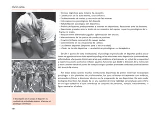 144
PSICOLOGÍA
- Técnicas cognitivas para mejorar la ejecución.
- Constitución de la auto-estima, autoconfianza.
- Establecimiento de metas y concreción de las mismas
- Entrenamientos psicológicos del deporte.
- Rehabilitación psicológica del deportista.
- Análisis de factores predisponentes a lesiones en deportistas. Reacciones ante las lesiones.
- Reacciones grupales ante la lesión de un miembro del equipo. Aspectos psicológicos de la
fractura / lesión.
- Relación entre entrenador-jugador. Optimización del vínculo.
- Mantenimiento de las pautas de conducta positivas.
- Creación (si fuera necesario) de nuevas pautas.
- Sostenimiento en las situaciones de cambio.
- Los últimos deportes (deportes para la tercera edad).
- «Final» de la vida deportiva – características psicológicas –su terapéutica.
Desde el punto de vista institucional, el psicólogo especializado en deportes podrá actuar
como un agente activo en todo aquello que haga a las relaciones entre deportistas y entrenadores,
adhiriéndose a las pautas históricas o a las que establezca el entrenador en virtud de su capacidad
y experiencia; como asimismo en todas aquellas funciones que desde la dirección de la institución
y estrictamente desde el punto de vista psicológico pueden promover conductas positivas dentro
del área de la misma.
Por todas estas razones muchas instituciones deportivas de primer nivel han incorporado
psicólogos a sus planteles de profesionales, los que colaboran eficazmente con médicos,
entrenadores físicos y directores técnicos en la preparación de sus deportistas. De este modo,
los logros deportivos han dejado de ser una cuestión de mera habilidad personal para convertirse
en un logro colectivo al que contribuye un conjunto de personas, aunque, naturalmente, la
figura central es el atleta.
El desempeño en el campo de deportes es
resultado de actividades previas a las que el
psicólogo contribuye
 