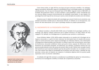 14
PSICOLOGÍA
Como hemos dicho, el siglo XIX fue una época de gran entusiaso científico. Sin embargo,
algunos pensadores destacados negaron la posibilidad de que la psicología pudiera ser estudiada
científicamente. Fue el caso de Immanuel Kant (1724-1804). Auguste Comte (1788-1857), el
fundador del positivismo clásico, se opuso también a esta posibilidad. Comte consideraba que
las ciencias debían ocuparse exclusivamente de entidades observables, lo que dejaba a la
psicología fuera del mapa de las ciencias por razones, tanto de objeto de estudio como de método.
Aclaremos que el objeto de estudio de la psicología que conoció Comte era la conciencia: una
entidad claramente inasible para la observación directa. El método era la introspección, una
técnica de auto-observación con la que el psicólogo estudia sus propios pensamientos.
EL NACIMIENTO DE LA PSICOLOGÍA CIENTÍFICA
Es habitual considerar a Wundt (1832-1920) como el fundador de la psicología científica. Sin
embargo, hay algunos trabajos anteriores que se deben enmarcar, sin duda, dentro de esta
categoría. Por ejemplo, las investigaciones en psicofísica que veremos a continuación.
Ernest Wilhelm Weber (1795-1878) estaba interesado en el estudio de la fisiología de los
órganos sensoriales y a partir de estos intereses fue derivando hacia el estudio del proceso
según el cual las personas somos capaces de distinguir los estímulos externos. Hizo interesantes
investigaciones experimentales para descubrir el umbral a partir del cual percibimos varios tipos
de fenómenos, buscando establecer hasta qué punto somos capaces de diferenciar entre
fenómenos de intensidad semejante. Así determinó, por ejemplo, la distancia mínima que una
persona puede detectar entre dos puntos de presión sobre su piel. Definió este concepto a partir
del momento en que la persona advierte que hay dos puntos marcados con un compás y no uno
sólo. Este umbral varía según la sensibilidad de las distintas zonas del cuerpo, y también de unas
personas a otras, pero su relación con respecto a la distancia objetiva entre los puntos puede
expresarse como una función matemática.
A mediados del siglo XIX comenzó a considerarse la posibilidad de aplicar los instrumentos y
las técnicas de investigación científica al estudio de la experiencia consciente.
Auguste Comte rechazó la idea
de que la psicología pudiera
convertirse en una ciencia
 
