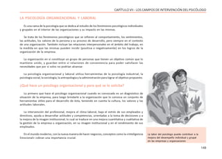 149
CAPÍTULO VII - LOS CAMPOS DE INTERVENCIÓN DEL PSICÓLOGO
LA PSICOLOGÍA ORGANIZACIONAL Y LABORAL
Es una rama de la psicología que se dedica al estudio de los fenómenos psicológicos individuales
y grupales en el interior de las organizaciones y su impacto en las mismas.
Se trata de los fenómenos psicológicos que se refieren al comportamiento, los sentimientos,
las actitudes, los valores de la persona y su proceso de desarrollo, pero siempre en el contexto
de una organización. También incluye las relaciones interpersonales en el ámbito del trabajo, en
la medida en que las mismas pueden incidir (positiva o negativamente) en los logros de la
organización de la empresa.
La organización en sí constituye un grupo de personas que tienen un objetivo común que lo
mantiene unido, y guardan entre sí relaciones de conveniencia para poder satisfacer las
necesidades que por sí solos no podrían alcanzar.
La psicología organizacional y laboral utiliza herramientas de la psicología industrial, la
psicología social, la sociología, la antropología y la administración para lograr el objetivo propuesto.
¿Qué hace un psicólogo organizacional y para qué se lo solicita?
Lo primero que hace el psicólogo organizacional cuando es convocado es un diagnóstico de
situación de la empresa, para luego brindarle a la organización que lo convoca un conjunto de
herramientas útiles para el desarrollo de ésta, teniendo en cuenta la cultura, los valores y las
actitudes laborales.
La intervención del profesional, mejora el clima laboral, baja el estrés de sus empleados y
directivos, ayuda a desarrollar actitudes y competencias, orientadas a la toma de decisiones y a
la mejora de la imagen institucional; lo cual se traduce en una mejora cuantitativa y cualitativa de
la gestión de la empresa u organización, en su imagen institucional y en el rendimiento de sus
empleados.
En el mundo moderno, con la nueva manera de hacer negocios, conceptos como la «Inteligencia
Emocional» cobran una importancia crucial.
La labor del psicólogo puede contribuir a la
mejora del desempeño individual y grupal
en las empresas y organzaciones
 