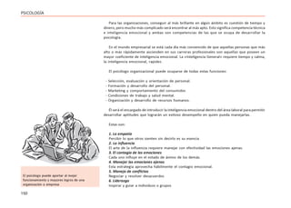 150
PSICOLOGÍA
Para las organizaciones, conseguir al más brillante en algún ámbito es cuestión de tiempo y
dinero, pero mucho más complicado será encontrar al más apto. Esto significa competencia técnica
e inteligencia emocional y ambas son competencias de las que se ocupa de desarrollar la
psicología.
En el mundo empresarial se está cada día más convencido de que aquellas personas que más
alto o más rápidamente ascienden en sus carreras profesionales son aquellas que poseen un
mayor coeficiente de inteligencia emocional. La «Inteligencia General» requiere tiempo y calma,
la inteligencia emocional, rapidez.
El psicólogo organizacional puede ocuparse de todas estas funciones:
- Selección, evaluación y orientación de personal.
- Formación y desarrollo del personal.
- Marketing y comportamiento del consumidor.
- Condiciones de trabajo y salud mental.
- Organización y desarrollo de recursos humanos.
Él será el encargado de introducir la inteligencia emocional dentro del área laboral para permitir
desarrollar aptitudes que lograrán un exitoso desempeño en quien pueda manejarlas.
Estas son:
1. La empatía
Percibir lo que otros sienten sin decirlo es su esencia
2. La influencia
El arte de la influencia requiere manejar con efectividad las emociones ajenas.
3. El contagio de las emociones
Cada uno influye en el estado de ánimo de los demás.
4. Manejar las emociones ajenas
Esta estrategia aprovecha hábilmente el contagio emocional.
5. Manejo de conflictos
Negociar y resolver desacuerdos
6. Liderazgo
Inspirar y guiar a individuos o grupos
El psicólogo puede aportar al mejor
funcionamiento y mayores logros de una
organización o empresa
 