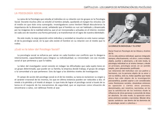 151
CAPÍTULO VII - LOS CAMPOS DE INTERVENCIÓN DEL PSICÓLOGO
LA PSICOLOGÍA SOCIAL
La rama de la Psicología que estudia al individuo en su relación con los grupos es la Psicología
Social. Durante muchos años se estudió al hombre aislado, quedando al margen los vínculos con
el medio en que éste vivía sumergido. Investigadores como Herbert Mead descubrieron la
importancia de la dimensión social, señalando que el hombre es «un ser habitado y dinamizado
por las imágenes de la realidad externa, que al ser incorporadas y actuadas en el interior, revisten
en cada uno de nosotros una forma personal y se transforman en el signo de nuestra identidad».
De este modo, la vieja oposición entre individuo y sociedad se resuelve en este nuevo campo:
el de la psicología social, en la que sólo existe el hombre en su relación con el medio que lo
rodea.
¿Cuál es la labor del Psicólogo Social?
La psicología social se esfuerza por salvar en cada hombre ese conflicto que lo desgarra
interiormente, capacitándolo para integrar su individualidad, su «mismidad» con ese mundo
social al que pertenece y que lo habita.
La labor del investigador social consiste en indagar las dificultades que cada sujeto tiene en
un grupo determinado, que puede ser su familia, la empresa donde trabaja, el grupo de amigos
o la comunidad a la que pertenece. Esto da lugar a los distintos niveles de investigación.
El campo de acción del psicólogo social es el de los miedos; su tarea es esclarecer su origen y
el carácter irracional de los mismos, los que en última instancia pueden ser reducidos a dos: el
miedo a la pérdida y el miedo al ataque. Lo que trata de lograr el psicólogo social a través de su
tarea es el reajuste de los mecanismos de seguridad, que se expresan como situación de
encontrarse a salvo, con defensas frente al azar.
LA CONDUCTA INDIVIDUAL Y ‘EL OTRO’
Decía Freud en Psicología de las Masas y Análisis
del Yo:
«En la vida anímica individual, aparece integrado
siempre, efectivamente, «el otro», como modelo,
objeto, auxiliar o adversario, y de este modo, la
psicología individual es al mismo tiempo y desde
un principio, psicología social, en un sentido
amplio, pero plenamente justificado.
Las relaciones del individuo con sus padres y
hermanos, con la persona objeto de su amor y
con su médico, esto es, todas aquéllas que hasta
ahora han sido objeto de la investigación
psicoanalítica, pueden aspirar a ser consideradas
como fenómenos sociales, situándose entonces
en oposición a ciertos otros procesos,
denominados, por nosotros, narcisistas, en los
que la satisfacción de los instintos elude la
influencia de otras personas o prescinde de éstas
en absoluto. De este modo, la oposición entre
actos anímicos sociales y narcisistas -Bleuler diría
quizás: autísticos- cae dentro de los dominios de
la psicología social o colectiva.»
 