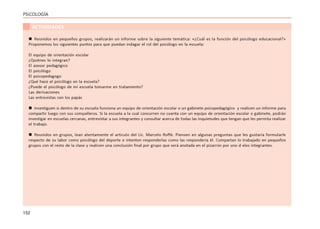 152
PSICOLOGÍA
ACTIVIDADES
 Reunidos en pequeños grupos, realizarán un informe sobre la siguiente temática: «¿Cuál es la función del psicólogo educacional?»
Proponemos los siguientes puntos para que puedan indagar el rol del psicólogo en la escuela:
El equipo de orientación escolar
¿Quiénes lo integran?
El asesor pedagógico
El psicólogo
El psicopedagogo
¿Qué hace el psicólogo en la escuela?
¿Puede el psicólogo de mi escuela tomarme en tratamiento?
Las derivaciones
Las entrevistas con los papás
 Investiguen si dentro de su escuela funciona un equipo de orientación escolar o un gabinete psicopedagógico y realicen un informe para
compartir luego con sus compañeros. Si la escuela a la cual concurren no cuenta con un equipo de orientación escolar o gabinete, podrán
investigar en escuelas cercanas, entrevistar a sus integrantes y consultar acerca de todas las inquietudes que tengan que les permita realizar
el trabajo.
 Reunidos en grupos, lean atentamente el artículo del Lic. Marcelo Roffé. Piensen en algunas preguntas que les gustaría formularle
respecto de su labor como psicólogo del deporte e intenten responderlas como las respondería él. Compartan lo trabajado en pequeños
grupos con el resto de la clase y realicen una conclusión final por grupo que será anotada en el pizarrón por uno d elos integrantes.
 