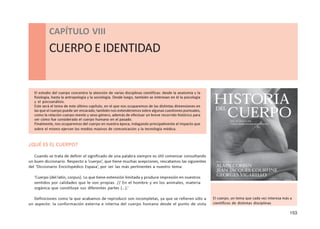 153
CAPÍTULOVIII- CUERPOEIDENTIDAD
CAPÍTULO VIII
CUERPOEIDENTIDAD
El estudio del cuerpo concentra la atención de varias disciplinas científicas: desde la anatomía y la
fisiología, hasta la antropología y la sociología. Desde luego, también se interesan en él la psicología
y el psicoanálisis.
Este será el tema de este último capítulo, en el que nos ocuparemos de las distintas dimensiones en
las que el cuerpo puede ser encarado; también nos extenderemos sobre algunas cuestiones puntuales,
como la relación cuerpo-mente y sexo-género, además de efectuar un breve recorrido histórico para
ver cómo fue considerado el cuerpo humano en el pasado.
Finalmente, nos ocuparemos del cuerpo en nuestra época, indagando principalmente el impacto que
sobre el mismo ejercen los medios masivos de comunicación y la tecnología médica.
¿QUÉ ES EL CUERPO?
Cuando se trata de definir el significado de una palabra siempre es útil comenzar consultando
un buen diccionario. Respecto a ‘cuerpo’, que tiene muchas acepciones, rescatamos las siguientes
del ‘Diccionario Enciclopédico Espasa’, por ser las más pertinentes a nuestro tema:
‘Cuerpo (del latín, corpus). Lo que tiene extensión limitada y produce impresión en nuestros
sentidos por calidades que le son propias. // En el hombre y en los animales, materia
orgánica que constituye sus diferentes partes (…).’
Definiciones como la que acabamos de reproducir son incompletas, ya que se refieren sólo a
un aspecto: la conformación externa e interna del cuerpo humano desde el punto de vista
El cuerpo, un tema que cada vez interesa más a
científicos de distintas disciplinas
 