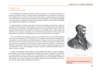 155
CAPÍTULOVIII- CUERPOEIDENTIDAD
El organismo,
la máquina del cuerpo
El conocimiento del organismo humano comenzó, sin duda, en la muy lejana Prehistoria. Lo
primero que debieron conocer nuestros remotos antepasados fueron las diferencias anatómicas
más evidentes entre el macho y la hembra de nuestra especie, y el papel jugado por esta última
en la reproducción. Así lo muestran las llamadas ‘Venus paleolíticas’, unas pequeñas estatuillas
en las que aparecen resaltados los atributos sexuales de la mujer, las que han sido interpretadas
como símbolos favorecedores de la fertilidad.
Progresivamente, de manera muy lenta, se fueron acumulando conocimientos empíricos,
vinculados a la atención de las enfermedades. El avance fue más notable a partir del surgimiento
de las primeras civilizaciones, unos 6.000 años atrás. En el Cercano Oriente, China e India, por
ejemplo, donde aparecieron los primeros ‘médicos’; sin embargo todo su saber estaba muy
relacionado con la magia y la religión, y los conocimientos que alcanzaron sobre la estructura
(especialmente interna) y el funcionamiento de nuestro cuerpo fueron muy limitados.
Fue en la Antigua Grecia donde por primera vez se intentó separar el conocimiento objetivo
de las creencias religiosas y las supersticiones. La tradición racionalista de los griegos fue
continuada en el Imperio Romano y la cultura helenística. Griegos y romanos fueron admiradores
del cuerpo humano, masculino y femenino, tal como lo muestran las expresiones artísticas de la
cultura clásica, especialmente su escultura; también practicaron distintas competencias
deportivas, reservadas en este caso a los hombres, de las cuales las Olimpiadas griegas fueron las
más importantes. Unos y otros prodigaron al cuerpo numerosos cuidados, buscando conservar la
salud y resaltar su belleza.
La figura más destacada de esta etapa fue Claudio Galeno (130-200 d.C.), nacido en Pérgamo,
poco después de que esta ciudad griega del Asia Menor (en la actual Turquía) fuera ocupada por
los conquistadores romanos. Galeno fue el más grande de los anatomistas antiguos y sus
descripciones del cuerpo humano estuvieron vigentes durante cerca de 1.400 años. Basado en la
disección de monos y otros animales, la anatomía de Galeno tuvo grandes limitaciones y errores,
que durante muchos siglos permanecieron vigentes.
Claudio Galeno fue el mayor anatomista de la
Antigüedad
 