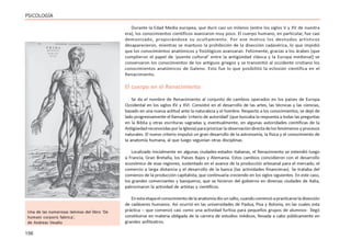 156
PSICOLOGÍA
Durante la Edad Media europea, que duró casi un milenio (entre los siglos V y XV de nuestra
era), los conocimientos científicos avanzaron muy poco. El cuerpo humano, en particular, fue casi
demonizado, propiciándose su ocultamiento. Por ese motivo los desnudos artísticos
desaparecieron, mientras se mantuvo la prohibición de la disección cadavérica, lo que impidió
que los conocimientos anatómicos y fisiológicos avanzaran. Felizmente, gracias a los árabes (que
cumplieron el papel de ‘puente cultural’ entre la antigüedad clásica y la Europa medieval) se
conservaron los conocimientos de los antiguos griegos y se transmitió al occidente cristiano los
conocimientos anatómicos de Galeno. Esto fue lo que posibilitó la eclosión científica en el
Renacimiento.
El cuerpo en el Renacimiento
Se da el nombre de Renacimiento al conjunto de cambios operados en los países de Europa
Occidental en los siglos XV y XVI. Consistió en el desarrollo de las artes, las técnicas y las ciencias,
basado en una nueva actitud ante la naturaleza y el hombre. Respecto a los conocimientos, se dejó de
lado progresivamente el llamado ‘criterio de autoridad’ (que buscaba la respuesta a todas las preguntas
en la Biblia y otras escrituras sagradas y, eventualmente, en algunas autoridades científicas de la
Antigüedad reconocidas por la Iglesia) para priorizar la observación directa de los fenómenos y procesos
naturales. El nuevo criterio impulsó un gran desarrollo de la astronomía, la física y el conocimiento de
la anatomía humana, al que luego seguirían otras disciplinas.
Localizado inicialmente en algunas ciudades-estados italianas, el Renacimiento se extendió luego
a Francia, Gran Bretaña, los Países Bajos y Alemania. Estos cambios coincidieron con el desarrollo
económico de esas regiones, sustentado en el avance de la producción artesanal para el mercado, el
comercio a larga distancia y el desarrollo de la banca (las actividades financieras). Se trataba del
comienzo de la producción capitalista, que continuaría creciendo en los siglos siguientes. En este caso,
los grandes comerciantes y banqueros, que se hicieron del gobierno en diversas ciudades de Italia,
patrocinaron la actividad de artistas y científicos.
Enestaetapaelconocimientodelaanatomíadiounsalto,cuandocomenzóapracticarseladisección
de cadáveres humanos. Así ocurrió en las universidades de Padua, Pisa y Bolonia, en las cuales esta
práctica – que comenzó casi como una actividad furtiva para pequeños grupos de alumnos- llegó
constituirse en materia obligada de la carrera de estudios médicos, llevada a cabo públicamente en
grandes anfiteatros.
Una de las numerosas láminas del libro ‘De
humani corporis fabrica’,
de Andreas Vesalio
 