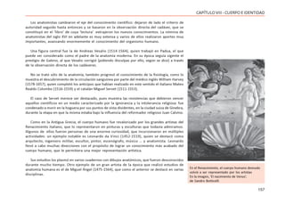 157
CAPÍTULOVIII- CUERPOEIDENTIDAD
Los anatomistas cambiaron el eje del conocimiento científico: dejaron de lado el criterio de
autoridad seguido hasta entonces y se basaron en la observación directa del cadáver, que se
constituyó en el ‘libro’ de cuya ‘lectura’ extrajeron los nuevos conocimientos. La nómina de
anatomistas del siglo XVI en adelante es muy extensa y varios de ellos realizaron aportes muy
importantes, avanzando enormemente el conocimiento del organismo humano.
Una figura central fue la de Andreas Vesalio (1514-1564), quien trabajó en Padua, el que
puede ser considerado como el padre de la anatomía moderna. En su época seguía vigente el
prestigio de Galeno, al que Vesalio corrigió (pidiendo disculpas por ello, según se dice) a través
de la observación directa de los cadáveres.
No se trató sólo de la anatomía; también progresó el conocimiento de la fisiología, como lo
muestra el descubrimiento de la circulación sanguínea por parte del médico inglés William Harvey
(1578-1657), quien completó los anticipos que habían realizado en este sentido el italiano Mateo
Realdo Colombo (1516-1559) y el catalán Miguel Servet (1511-1553).
El caso de Servet merece ser destacado, pues muestra las resistencias que debieron vencer
aquellos científicos en un medio caracterizado por la ignorancia y la intolerancia religiosa: fue
condenado a morir en la hoguera por sus puntos de vista disidentes, en la ciudad suiza de Ginebra,
durante la etapa en que la misma estaba bajo la influencia del reformador religioso Juan Calvino.
Como en la Antigua Grecia, el cuerpo humano fue revalorizado por los grandes artistas del
Renacimiento italiano, que lo representaron en pinturas y esculturas que todavía admiramos.
Algunos de ellos fueron personas de una enorme curiosidad, que incursionaron en múltiples
actividades: un ejemplo notable es Leonardo da Vinci (1452-1519), quien se destacó como
arquitecto, ingeniero militar, escultor, pintor, escenógrafo, músico … y anatomista. Leonardo
llevó a cabo muchas disecciones con el propósito de lograr un conocimiento más acabado del
cuerpo humano, que le permitiera una mejor representación artística.
Sus estudios los plasmó en varios cuadernos con dibujos anatómicos, que fueron desconocidos
durante mucho tiempo. Otro ejemplo de un gran artista de la época que realizó estudios de
anatomía humana es el de Miguel Ángel (1475-1564), que como el anterior se destacó en varias
disciplinas.
En el Renacimiento, el cuerpo humano desnudo
volvió a ser representado por los artistas
En la imagen, ‘El nacimiento de Venus’,
de Sandro Botticelli
 