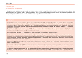 158
PSICOLOGÍA
El cuerpo hoy
Un organismo trasparente
Los progresos de la anatomía y la fisiología humana constituyen uno de los capítulos más emocionantes del conocimiento humano al que,
lamentablemente, no podemos dedicar más tiempo a ello. En la actualidad, gracias a la tecnología médica, el organismo humano es casi
‘transparente’, como podrás apreciar a través de la lectura que reproducimos a continuación:
‘En el siglo XX, y sobre todo en sus últimas décadas, el extraordinario desarrollo de las tecnologías diagnósticas que permiten obtener imágenes de la
interioridad del cuerpo bajo la piel, sin abrirlo13, ha convertido al cuerpo vivo, tanto en estado de salud como de enfermedad, en un espacio físico casi
«transparente» para la mirada médica, espacio en el que se revelan precisas imágenes de la intimidad corporal hasta ahora «ocultas». En estas nuevas
circunstancias, para la mirada médica así potenciada, la conversión del síntoma en «signo de» suele ser casi inmediata, sin esperar a la intervención
quirúrgica o a la autopsia.
Es a partir del año 1895, con el descubrimiento por W. K. Roentgen de los rayos que llevan su nombre, cuando el cuerpo vivo del paciente, bajo la piel intacta,
comienza a hacerse progresivamente «transparente» a la mirada médica.
Esta «transparencia» del cuerpo a la mirada médica se ha ido consiguiendo gracias a diversas tecnologías icónicas:
Las técnicas que utilizan la capacidad de penetración en los tejidos de los rayos Roentgen en dos modalidades: a) como técnicas radiográficas simples o
combinadas con la introducción de contrastes; b) como tomografía axial computorizada (TAC), procedimiento éste que incide sobre el cuerpo con un haz de
rayos X en múltiples posiciones para obtener imágenes corporales mediante la computación de los coeficientes de absorción de los diversos tejidos
incluidos en la secuencia de los planos anatómicos.
Las técnicas ecográficas, cuyas imágenes se generan mediante la captación de los ecos producidos por la incidencia de ultrasonidos sobre los distintos
tejidos y líquidos orgánicos.
La resonancia nuclear magnética (RNM), basada en el fenómeno de la resonancia de los protones cuando son sometidos a la influencia de campos
magnéticos.
La tomografía con emisión de positrones o PET, que permite a la mirada médica examinar órganos como el corazón, el cerebro y otros, haciendo aparente
la actividad química de estos órganos o tejidos, al contrario que la radiografía simple, la TAC y la RNM que tan sólo demuestran la estructura del cuerpo.
LECTURA
 