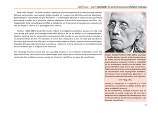 15
CAPÍTULO I - ANTECEDENTES DE LA PSICOLOGÍA CONTEMPORÁNEA
Para 1860, Gustav T. Fechner comienza a estudiar distintos aspectos de la relación entre eventos
físicos y su sensación y percepción. Estos estudios los recoge en su libro Elementos de psicofísica.
Este trabajo es importante porque demuestra la viabilidad de abordar el campo de la experiencia
psicológica a través de la medición objetiva, elemento crucial de la investigación científica. Así,
la aplicación de la metodología científica al estudio de los fenómenos de la experiencia consciente
fue abriendo el camino a la psicología como ciencia.
Fechner (1801-1887) desarrolló mucho más la investigación psicofísica, aunque no está muy
claro hasta qué punto sus investigaciones están basadas en las de Weber o son independientes.
Fechner advirtió que las sensaciones que tenemos del mundo no son siempre proporcionales a
las características de éste. Por ejemplo, si oímos dos campanas a la vez, el ruido que percibimos
es mayor que si oímos una sola, pero si oímos veinte campanas a la vez, apenas podremos distinguir
el sonido de haber oído diecinueve o veintiuna. Es decir, el nivel de sensación no está determinado
exclusivamente por la magnitud del estímulo.
Sin embargo, Fechner pensó que sería posible establecer una relación matemática entre los
estímulos físicos y el mundo de las sensaciones. Esto podría ser un avance muy importante en la
resolución del problema mente-cuerpo en términos científicos en lugar de metafísicos.
Gustav Theodor Fechner (1801-1887), psicólogo
y filósofo alemán. A partir de las investigaciones
de Weber, fue uno de los primeros en cuantificar
la vida psíquica, mostrando con ello la posibilidad
de un tratamiento científico de la mente (que
parece identificar nada menos que con el alma).
Según la ley de Fechner, mientras que la intensidad
de una sensación crece en progresión aritmética,
el estímulo crece en progresión geométrica. La
formulación matemática de esta ley es la siguiente:
S = K * loge
E + C,
siendo S = sensación, E = estímulo y K = una
constante, la constante de Weber, distinta para
cada modalidad sensorial.
En lo fundamental, Fechner mantenía que la
sensación se puede medir por el logaritmo
neperiano de la magnitud física del estímulo. Esta
ley forma parte de las primeras aportaciones a la
llamada «psicofísica».
 