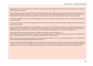 159
CAPÍTULOVIII- CUERPOEIDENTIDAD
Las imágenes de la PET son compuestas por computación a partir de las partículas subatómicas detectadas que han sido emitidas por una sustancia
radiactiva inyectada al paciente.
La tomografía con emisión de fotón único o SPECT permite obtener, al igual que la PET, imágenes funcionales, no estructurales, del cuerpo, al hacer rotar un
dispositivo detector de fotones alrededor del cuerpo con el fin de coleccionar datos desde múltiples ángulos; de este modo se localiza la posición y la
concentración de la sustancia radiactiva inyectada (Tecnecio- 99m y Talio-201) que es la que emite los fotones únicos en el seno de los tejidos.
Las técnicas escintigráficas, que utilizan para diseñar imágenes corporales las emisiones de material radiactivo que se concentra selectivamente en
determinados tejidos.
Las técnicas endoscópicas, con las que se consigue una penetración visual muy profunda en cavidades hasta ahora vedadas a la observación directa y a
la obtención de imágenes.
Todos estos procedimientos, disponibles hoy para el diagnóstico icónico, ejercen una enorme influencia en la práctica de la Medicina y, desde luego, en las
capacidades de la mirada médica cuando es aplicada sobre el cuerpo: permiten, en primer lugar, «localizar» la lesión asociada con la enfermedad y, en
segundo lugar, seguir «visualmente», en «tiempo real», los procesos fisiológicos y fisiopatológicos en un espacio corporal transparente.
La transparencia casi total del cuerpo del paciente, contemplado como objeto, mediante la aplicación en la
clínica de las modernas tecnologías «visuales», puede acarrear contrapartidas negativas para una relación óptima entre el paciente y su médico si abre el
camino al distanciamiento entre ambos, con la consiguiente despersonalización de este encuentro’.
PERA, Cristóbal, ‘El cuerpo bajo la mirada médica’, en Humanitas, Humanidades Médicas, vol. 1, n| 4, octubre-diciembre 2003, pp. 27-36, disponible en
http://www.fundacionmhm.org/pdf/Numero4/Articulos/articulo2.pdf
El autor ha sido Decano de la Facultad de Medicina de la Universidad de Barcelona, Presidente de la Sociedad Catalana de Cirugía y Presidente del Comité
Consultivo para la Formación de los Médicos de la Unión Europea. Entre sus muchos trabajos publicados citamos uno de los últimos, directamente
relacionado con el tema tratado en este capítulo: Pensar desde el cuerpo. Ensayo sobre la corporeidad humana, Editorial Tricastela, Madrid, 2006.
 