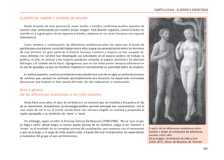 161
CAPÍTULOVIII- CUERPOEIDENTIDAD
CUERPO DE VARÓN Y CUERPO DE MUJER
Desde el punto de vista psicosocial, nacer macho o hembra condiciona muchos aspectos de
nuestra vida, comenzando por nuestra propia imagen. Esta división orgánica, común a todos los
mamíferos y a gran parte de las especies animales, adquiere en los seres humanos una especial
importancia.
Como veremos a continuación, las diferencias anatómicas entre los sexos son el punto de
partida para una división social del trabajo entre ellos y para una jerarquización entre los términos
de este binomio. En gran parte de la historia humana, hombres y mujeres se han ocupado de
cosas distintas: los varones han desplegado sus actividades en el espacio público (el trabajo, la
política, el arte, la ciencia) y las mujeres quedaron recluidas al espacio doméstico (la atención
del hogar y el cuidado de los hijos). Agreguemos, que en casi todas partes tampoco estuvieron en
un pie de igualdad, ya que los hombres impusieron normalmente su autoridad sobre las mujeres.
En ambos aspectos, nuestra sociedad atraviesa desde hace más de un siglo un profundo proceso
de cambios que, aunque ha cambiado apreciablemente esa situación, ha despertado enconadas
discusiones que todavía no han cesado del todo. De ello hablaremos a continuación
Sexo y género
De las diferencias anatómicas a los roles sociales
Hasta hace unos años, el sexo de un bebe era un misterio que se revelaba a los padres el día
de su nacimiento. Actualmente la tecnología médica permite anticipar ese conocimiento, con lo
cual antes de ver la luz el recién nacido tiene casi siempre elegido un nombre y preparada la
ropita apropiada a su condición de ‘nene’ o ‘nena’.
Sin embargo, según escribió la francesa Simone De Beauvoir (1908-1986), ‘No se nace mujer,
se llega a serlo’; desde luego, lo mismo puede decirse de los hombres. Llegar a ser ‘hombre’ o
‘mujer’ es el resultado de un complejo proceso de socialización, que comienza con el nacimiento
y que se prologa a lo largo de toda nuestra vida, a través del cual incorporamos las expectativas
y mandatos del grupo al que pertenecemos.
A partir de las diferencias anatómicas entre
hombre y mujer se construyen las diferencias
sociales entre ellos
En la imagen, ‘La tentación de Adán y Eva’
(1426-1427), fresco de Masolino de Panicale
 