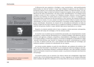 162
PSICOLOGÍA
A diferencia del sexo anatómico y fisiológico, cuyas características están genéticamente
determinadas, los roles de ‘hombre’ o ‘mujer’ (que configuran el género) son muy distintos en
las diversas culturas y en la nuestra han sufrido grandes cambios a lo largo del tiempo. A su vez,
en cada momento y lugar no todos los hombres y mujeres son iguales, ya que existen entre ellos
diferencias de castas, de estamentos o de clases sociales. Ejemplifiquemos: en la Antigua Grecia
no daba lo mismo ser libre o esclavo; en el Medievo europeo, señores y siervos ocupaban
posiciones muy distintas; en nuestra época un gran empresario, un obrero, un empleado y un
desocupado tienen condiciones de vida muy diversas y, como veremos, ello impacta de diferentes
maneras en sus cuerpos. A su vez, aunque a lo largo de la historia todas las mujeres estuvieron
subordinadas, no eran (ni es) lo mismo pertenecer a los grupos sociales dirigentes que a los
grupos subordinados: obviamente, las mujeres de los más poderosos disfrutaron en todos los
tiempos y lugares de una mejor condición que sus congéneres modestas. En definitiva, la condición
social de una persona, hombre o mujer, también deja marcas importantes en su cuerpo.
Respecto a la relación existente entre el sexo y el género, existen posiciones contrapuestas,
provenientes del campo de la biología y el de las ciencias sociales.
En el primer caso se sostiene que las características personales y los comportamientos sociales
de hombres y mujeres derivan directamente de su condición biológica: ésta determina que los
hombres sean agresivos, enérgicos, competitivos, emprendedores y desplieguen sus actividades
en el espacio público; en tanto que la dulzura, la sumisión la abnegación, la pasividad son rasgos
‘naturales’ de las féminas, cuya ‘vocación’ es ‘ocuparse de los demás’, comenzando por su marido
y sus hijos. El destino social de unos y otras también está determinado por la biología, que
condiciona también la situación de subordinación de las mujeres.
Las ciencias sociales adoptan un punto de vista diferente, que acabamos de sintetizar más
arriba. Para ellas ‘feminidad’ y ‘masculinidad’ no son resultado de condiciones biológicas naturales,
sino productos de estereotipos de género socialmente definidos y que cada individuo incorpora
desde el nacimiento a través de sus contactos sociales. Los primeros en descubrir esto fueron los
antropólogos.
A la primera postura, que se remonta a las culturas clásicas de la Antigüedad y llega hasta
nuestros días, se la ha denominado esencialista; a la otra, originada en los reclamos feministas
desde mediados del siglo XIX en adelante y en los desarrollos de las ciencias sociales en la misma
Simone de Beauvoir rechaza la concepción
esencialista de ‘lo femenino’
 