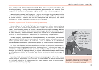 163
CAPÍTULOVIII- CUERPOEIDENTIDAD
época, se le ha dado el nombre de constructivista. En el primer caso, como hemos dicho, los
atributos psicológicos y sociales están determinados por la biología; en el otro, el cuerpo es un
receptáculo de significados culturales, que originan las diferencias entre varones y mujeres.
La posición esencialista sirve a fundamento a aquellos sectores que se resisten a los cambios
en los roles masculinos y femeninos tradicionales; la otra, en cambio, justifica las aspiraciones
de quienes (mujeres y hombres) que aspiran a una sociedad más democrática, que avance
decididamente hacia la equiparación de todos los seres humanos.
Modelos hegemónicos de masculinidad y feminidad
Como acabamos de ver, ‘hombre’ y ‘mujer’ son construcciones sociales que se realizan a
partir del sexo, de la condición biológica de macho o hembra de la especie humana. De esta
manera, existen distintos modelos de hombre y de mujer, en culturas diferentes y a lo largo del
tiempo en una misma cultura. Nuestras abuelas y abuelos, por ejemplo, representaban formas
de vivir la feminidad y la masculinidad muy distintas a las actuales; si nos alejamos en el tiempo,
pensando en nuestros bisabuelos y tatarabuelos, las diferencias son todavía mayores.
En cada momento histórico existe un ‘modelo hegemónico de masculinidad’ y un ‘modelo
hegemónico de feminidad´: son los estereotipos de géneros, lo que una cultura define como la
manera apropiada de ‘ser hombre’ y de ‘ser mujer’; a su vez, los individuos de esa cultura tienen
internalizados esos modelos que (habitualmente, aunque no siempre) rigen su comportamiento.
Los rasgos que conforman el modelo hegemónico masculino son agresividad, independencia,
dominancia, competitividad, capacidad de tomar rápidas decisiones y ambición. Estos rasgos son
considerados positivos y facilitan el éxito económico, social y sexual de los hombres, que deben
desplegar su actividad en el mundo exterior. Los varones que no presentan estos rasgos pueden
ser calificados como ‘débiles’ o ‘afeminados’ y su destino, se piensa, no puede ser otro que el
‘fracaso’.
La contraparte de la masculinidad hegemónica, es el estereotipo vigente de feminidad: pasivo,
sensible, inseguro, dependiente. Estos rasgos que, se supone, limitan las chances de las mujeres
en el escenario público, son los más apropiados para lo que se supone que es su ‘destino natural’:
la atención de su marido y de sus hijos.
Los modelos hegemónicos de masculinidad y de
feminidad se expresan de muchas maneras.
¿A qué hace referencia esta caricatura?
 