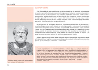 164
PSICOLOGÍA
CUERPO Y MENTE
Si te preguntarán en qué se diferencian los seres humanos de los animales, la respuesta te
parecería muy sencilla: las mujeres y los hombres pensamos, hablamos, nos comunicamos entre
nosotros a través de un vocabulario muy complejo, registramos por escrito nuestras ideas y
pensamientos; también modificamos la naturaleza de una manera (no siempre positiva, por
cierto) en que no lo hace ninguna otra especie. Estarás de acuerdo, entonces, en que nuestro
atributo distintivo es la razón; de esta manera coincidirás con el gran filósofo griego Aristóteles,
que definió al ser humano como ‘un animal racional’.
La peculiaridad de lo humano, entonces, consiste en su capacidad de abstracción y
simbolización, que nos permite la reflexión (es decir, el pensar sobre uno mismo) y la comunicación
con nuestros semejantes. También poseemos la capacidad de discriminar entre lo que ‘está bien’
y lo que ‘está mal’, de acuerdo a los patrones valorativos de la sociedad en la que vivimos. De esta
manera, además de racionales tenemos un sentido ético. Esta capacidad ha sido atribuida a un
rasgo específico de nuestra especie: el poseer, además del cuerpo, una ‘mente’, un ‘espíritu’ o un
‘alma’, términos que como veremos no significan exactamente lo mismo.
Sobre la relación cuerpo-mente se han formulado distintas explicaciones contrapuestas desde
la Antigüedad hasta hoy. De manera muy sintética, podemos dividir estas explicaciones en tres
grandes grupos, de los que hablaremos a continuación.
‘La razón de que el hombre sea un animal social más que cualquier abeja y que cualquier otro animal
gregario, es clara. La naturaleza no hace nada en vano. Sólo el hombre, entre los animales, posee la
palabra. La voz es una indicación del dolor y del placer, por eso la tienen también los otros animales
(ya que por su naturaleza han alcanzado hasta tener sensación del dolor y del placer e indicarse
estas sensaciones unos a otros). En cambio, la palabra existe para manifestar lo conveniente y lo
dañino, así como lo justo y lo injusto. Y esto es lo propio de los humanos frente a los demás animales:
poseer, de modo exclusivo, el sentido de lo bueno y lo malo, lo justo y lo injusto, y las demás
apreciaciones. La participación comunitaria de ésas funda la casa familiar y la ciudad’.
Aristóteles, Política, I, 2.
Aristóteles advirtió que la razón diferencia a los
seres humanos de los animales
 